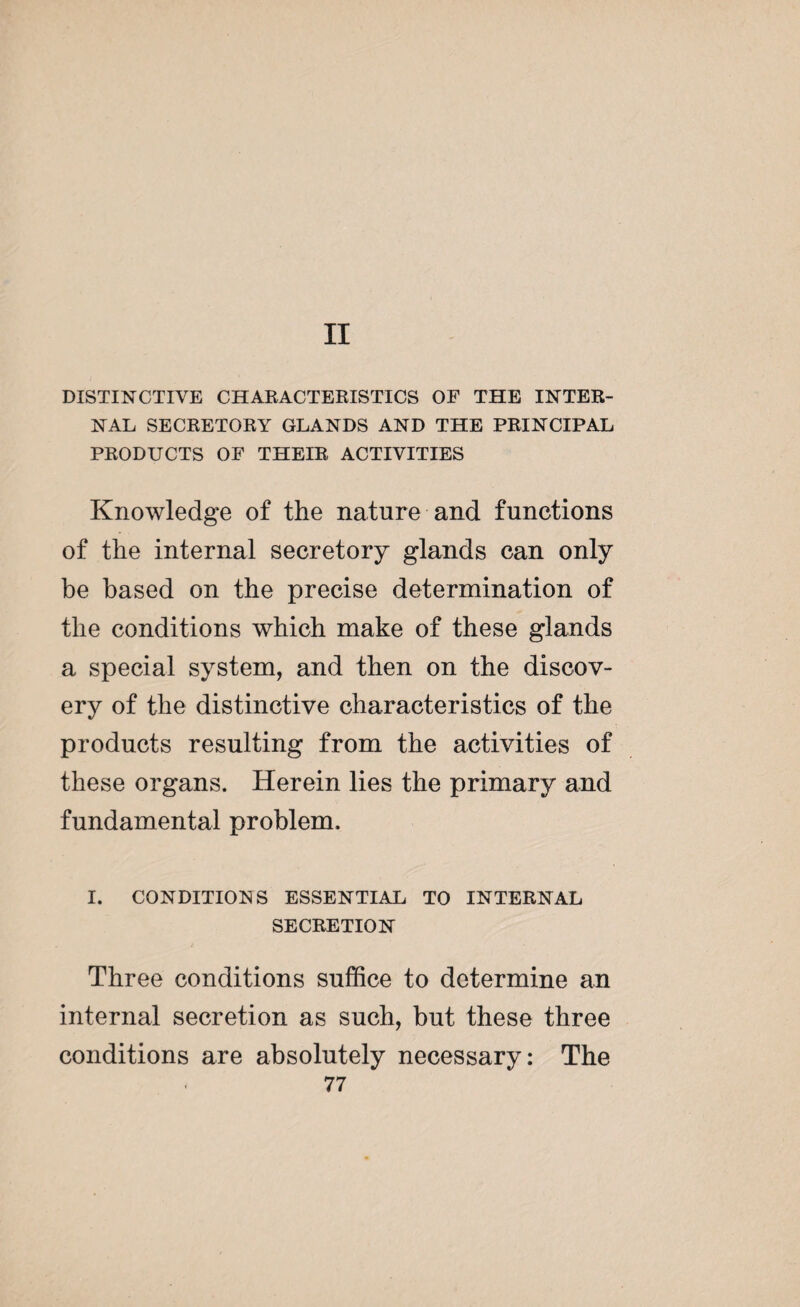 DISTINCTIVE CHARACTERISTICS OF THE INTER¬ NAL SECRETORY GLANDS AND THE PRINCIPAL PRODUCTS OF THEIR ACTIVITIES Knowledge of the nature and functions of the internal secretory glands can only be based on the precise determination of the conditions which make of these glands a special system, and then on the discov¬ ery of the distinctive characteristics of the products resulting from the activities of these organs. Herein lies the primary and fundamental problem. I. CONDITIONS ESSENTIAL TO INTERNAL SECRETION t Three conditions suffice to determine an internal secretion as such, but these three conditions are absolutely necessary: The