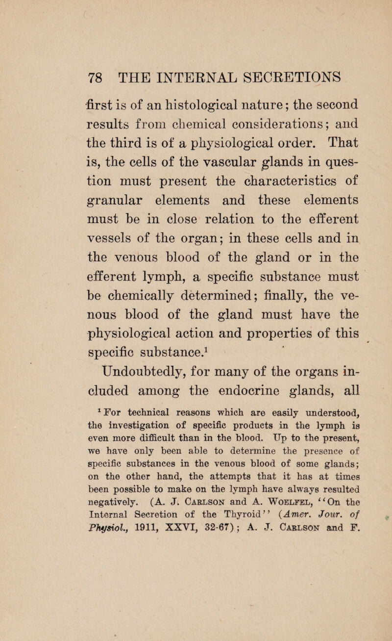 first is of an histological nature ; the second results from chemical considerations; and the third is of a physiological order. That is, the cells of the vascular glands in ques¬ tion must present the characteristics of granular elements and these elements must be in close relation to the efferent vessels of the organ; in these cells and in the venous blood of the gland or in the efferent lymph, a specific substance must be chemically determined; finally, the ve¬ nous blood of the gland must have the physiological action and properties of this specific substance.1 Undoubtedly, for many of the organs in¬ cluded among the endocrine glands, all 1 For technical reasons which are easily understood, the investigation of specific products in the lymph is even more difficult than in the blood. ITp to the present, we have only been able to determine the presence of specific substances in the venous blood of some glands; on the other hand, the attempts that it has at times been possible to make on the lymph have always resulted negatively. (A. Jt Carlson and A. Woelfel, “On the Internal Secretion of the Thyroid” (Amer. Jour, of Physiol., 1911, XXVI, 32-67) ; A. J. Carlson and F.