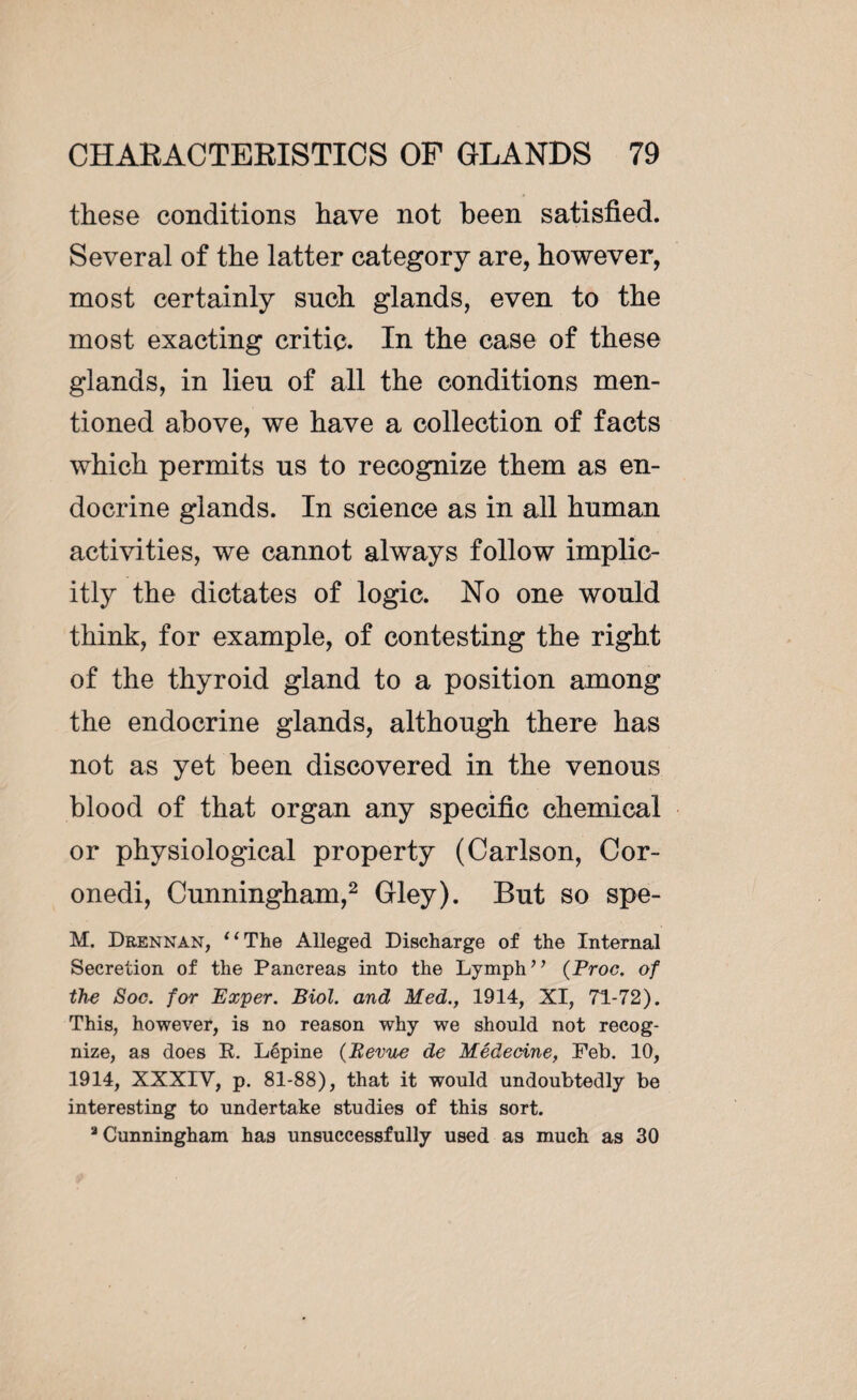 these conditions have not been satisfied. Several of the latter category are, however, most certainly such glands, even to the most exacting critic. In the case of these glands, in lieu of all the conditions men¬ tioned above, we have a collection of facts which permits us to recognize them as en¬ docrine glands. In science as in all human activities, we cannot always follow implic¬ itly the dictates of logic. No one would think, for example, of contesting the right of the thyroid gland to a position among the endocrine glands, although there has not as yet been discovered in the venous blood of that organ any specific chemical or physiological property (Carlson, Cor- onedi, Cunningham,2 Gley). But so spe- M. Drennan, “The Alleged Discharge of the Internal Secretion of the Pancreas into the Lymph’’ (Broc. of th^e Soc. for Exper. Biol, and Med., 1914, XI, 71-72). This, however, is no reason why we should not recog¬ nize, as does R. Lépine (Revue de Médecine, Feb. 10, 1914, XXXIV, p. 81-88), that it would undoubtedly be interesting to undertake studies of this sort. 3 Cunningham has unsuccessfully used as much as 30