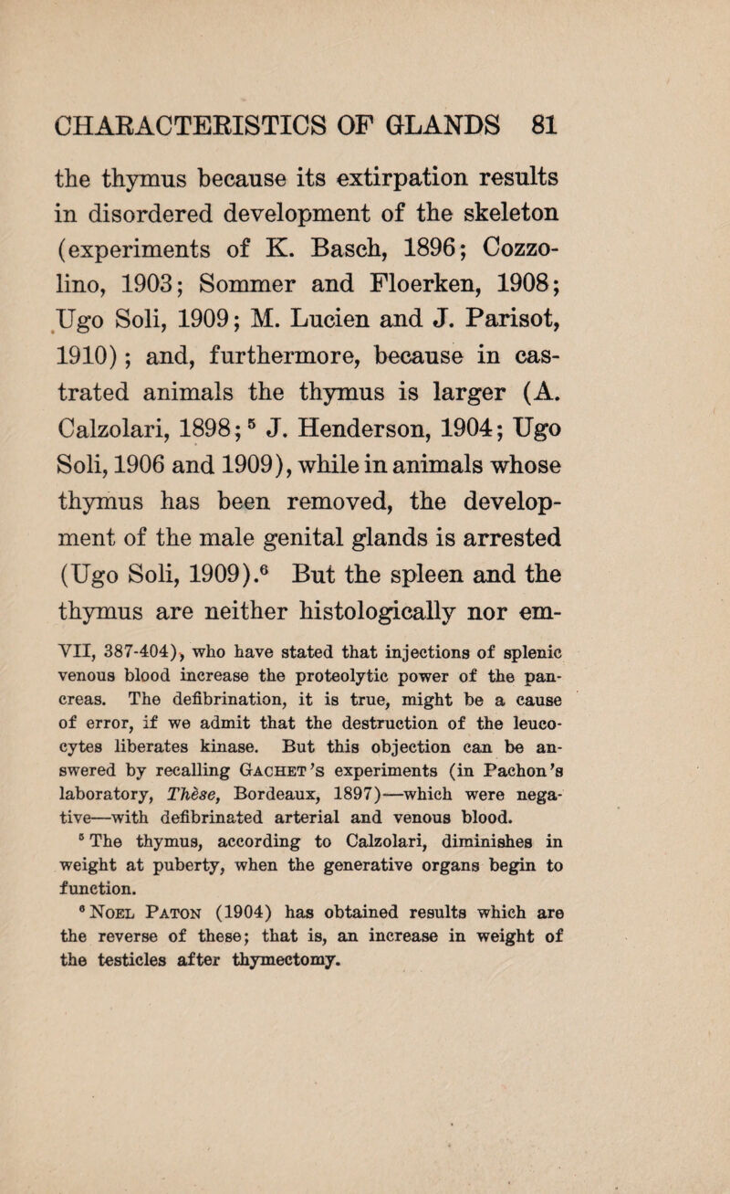 the thymus because its extirpation results in disordered development of the skeleton (experiments of K. Basch, 1896; Cozzo- lino, 1903; Sommer and Floerken, 1908; Ugo Soli, 1909 ; M. Lucien and J. Parisot, 1910) ; and, furthermore, because in cas¬ trated animals the thymus is larger (A. Calzolari, 1898;5 J. Henderson, 1904; Ugo Soli, 1906 and 1909), while in animals whose thymus has been removed, the develop¬ ment of the male genital glands is arrested (Ugo Soli, 1909).6 But the spleen and the thymus are neither histologically nor em- VII, 387-404), who have stated that injections of splenic venous blood increase the proteolytic power of the pan¬ creas. The defibrination, it is true, might be a cause of error, if we admit that the destruction of the leuco¬ cytes liberates kinase. But this objection can be an¬ swered by recalling Gachet’s experiments (in Pachon's laboratory, Thèse, Bordeaux, 1897)—which were nega¬ tive—with defibrinated arterial and venous blood. 5 The thymus, according to Calzolari, diminishes in weight at puberty, when the generative organs begin to function. 8 Noel Paton (1904) has obtained results which are the reverse of these; that is, an increase in weight of the testicles after thymectomy.