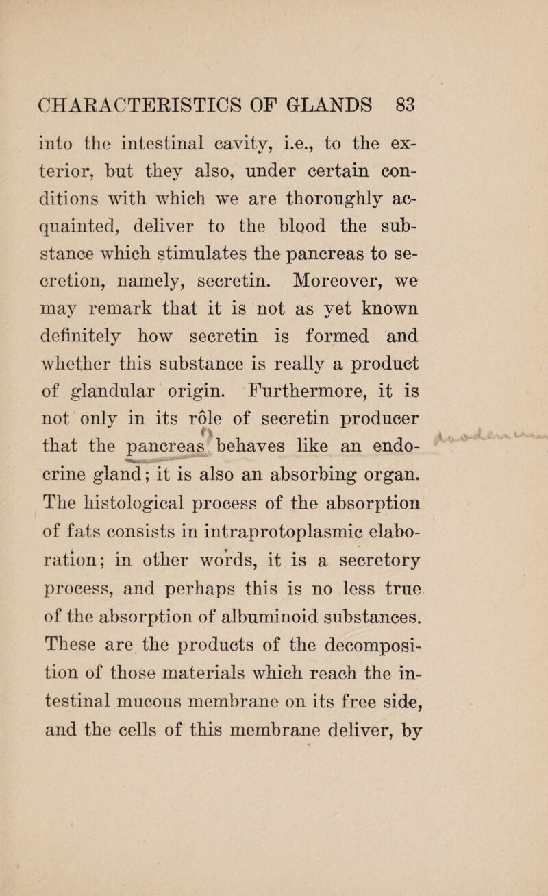 into the intestinal cavity, i.e., to the ex¬ terior, but they also, under certain con¬ ditions with which we are thoroughly ac¬ quainted, deliver to the blood the sub¬ stance which stimulates the pancreas to se¬ cretion, namely, secretin. Moreover, we may remark that it is not as yet known definitely how secretin is formed and whether this substance is really a product of glandular origin. Furthermore, it is not only in its rôle of secretin producer . that the pancreas behaves like an endo- ‘~Hiininrj‘-Æ>a—. crine gland; it is also an absorbing organ. The histological process of the absorption of fats consists in intraprotoplasmic elabo¬ ration; in other words, it is a secretory process, and perhaps this is no less true of the absorption of albuminoid substances. These are the products of the decomposi¬ tion of those materials which reach the in¬ testinal mucous membrane on its free side, and the cells of this membrane deliver, by