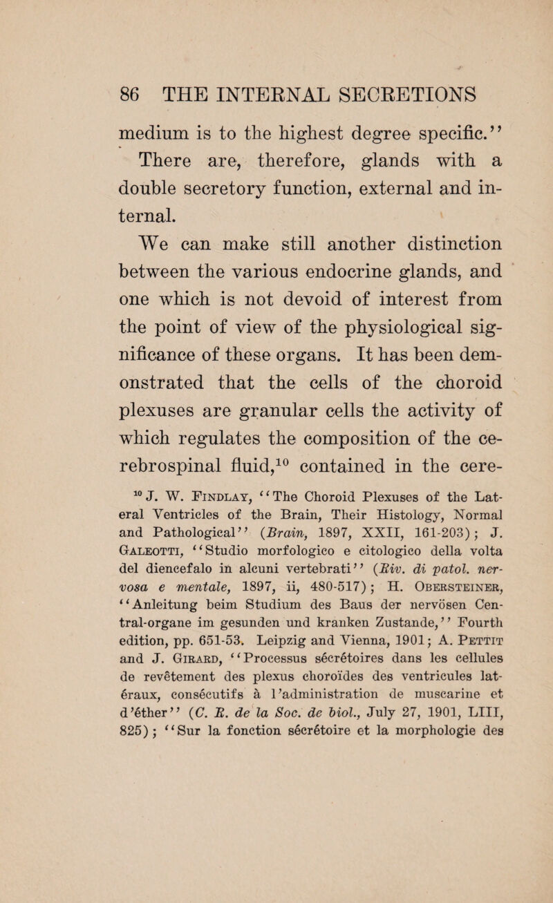 medium is to the highest degree specific.” There are, therefore, glands with a double secretory function, external and in¬ ternal. We can make still another distinction between the various endocrine glands, and one which is not devoid of interest from the point of view of the physiological sig¬ nificance of these organs. It has been dem¬ onstrated that the cells of the choroid plexuses are granular cells the activity of which regulates the composition of the ce¬ rebrospinal fluid,10 contained in the cere- 10 J. W. Findlay, ‘‘ The Choroid Plexuses of the Lat¬ eral Ventricles of the Brain, Their Histology, Normal and Pathological” {Brain, 1897, XXII, 161-203); J. Galeotti, “ Studio morfologico e citologico della volta del diencefalo in alcuni vertebrati” (Hiv. di patol. ner¬ vosa e mentale, 1897, ii, 480-517) ; H. Obersteiner, “Anleitung beim Studium des Baus der nervosen Cen¬ tral-organe im gesunden und kranken Zustande, ’ ’ Fourth edition, pp. 651-53. Leipzig and Vienna, 1901; A. Pettit and J. Girard, ‘‘Processus sécrétoires dans les cellules de revêtement des plexus choroïdes des ventricules lat¬ éraux, consécutifs à l’administration de muscarine et d’éther” {C. B. de la Soc. de Mol., July 27, 1901, LUI, 825); “Sur la fonction sécrétoire et la morphologie des