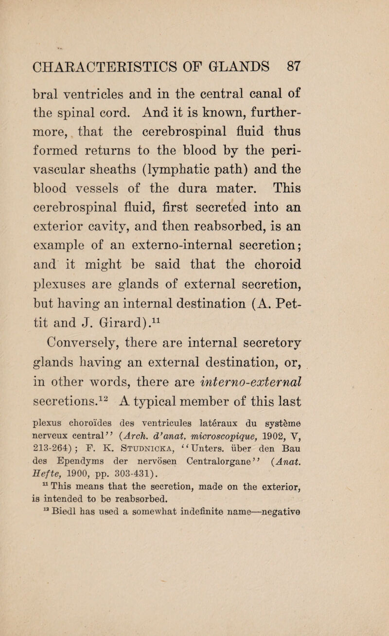 bral ventricles and in the central canal of the spinal cord. And it is known, further¬ more, that the cerebrospinal fluid thus formed returns to the blood by the peri¬ vascular sheaths (lymphatic path) and the blood vessels of the dura mater. This cerebrospinal fluid, first secreted into an exterior cavity, and then reabsorbed, is an example of an externo-internal secretion; and it might be said that the choroid plexuses are glands of external secretion, but having an internal destination (A. Pet¬ tit and J. Girard).11 Conversely, there are internal secretory glands having an external destination, or, in other words, there are inter no-external secretions.12 A typical member of this last plexus choroïdes des ventricules latéraux du système nerveux central’’ (Arch, d’anat, microscopique, 1902, V, 213-264) ; F. K. Studnicka, ‘ ‘ Unters. über den Bau des Ependyms der nervosen Centralorgane ’ ’ (Anat. Hefte, 1900, pp. 303-431). 11 This means that the secretion, made on the exterior, is intended to be reabsorbed. n Biedl has used a somewhat indefinite name—negative