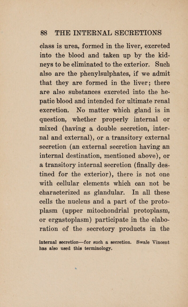 class is urea, formed in the liver, excreted into the blood and taken np by the kid¬ neys to be eliminated to the exterior. Such also are the phenylsnlphates, if we admit that they are formed in the liver; there are also substances excreted into the he¬ patic blood and intended for ultimate renal excretion. No matter which gland is in question, whether properly internal or mixed (having a double secretion, inter¬ nal and external), or a transitory external secretion (an external secretion having an internal destination, mentioned above), or a transitory internal secretion (finally des¬ tined for the exterior), there is not one with cellular elements which can not be characterized as glandular. In all these cells the nucleus and a part of the proto¬ plasm (upper mitochondrial protoplasm, or ergastoplasm) participate in the elabo¬ ration of the secretory products in the internal secreticm—for such a secretion. Swale Vincent has also used this terminology.