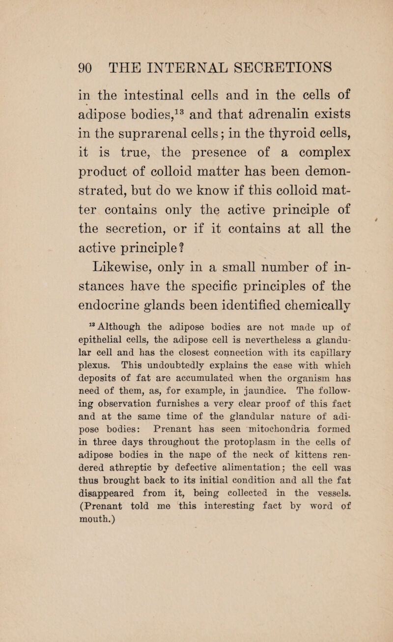 in the intestinal cells and in the cells of adipose bodies,13 and that adrenalin exists in the suprarenal cells ; in the thyroid cells, it is true, the presence of a complex product of colloid matter has been demon¬ strated, but do we know if this colloid mat¬ ter contains only the active principle of the secretion, or if it contains at all the active principle? Likewise, only in a small number of in¬ stances have the specific principles of the endocrine glands been identified chemically 18 Although the adipose bodies are not made up of epithelial cells, the adipose cell is nevertheless a glandu¬ lar cell and has the closest connection with its capillary plexus. This undoubtedly explains the ease with which deposits of fat are accumulated when the organism has need of them, as, for example, in jaundice. The follow¬ ing observation furnishes a very clear proof of this fact and at the same time of the glandular nature of adi¬ pose bodies: Prenant has seen mitochondria formed in three days throughout the protoplasm in the cells of adipose bodies in the nape of the neck of kittens ren¬ dered athreptie by defective alimentation; the cell was thus brought back to its initial condition and all the fat disappeared from it, being collected in the vessels. (Prenant told me this interesting fact by word of mouth.)