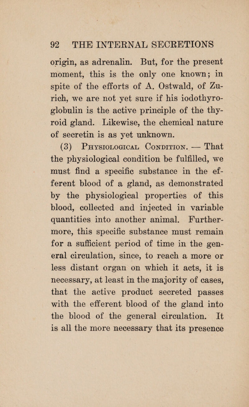 origin, as adrenalin. But, for the present moment, this is the only one known; in spite of the efforts of A. Ostwald, of Zu¬ rich, we are not yet sure if his iodothyro- globulin is the active principle of the thy¬ roid gland. Likewise, the chemical nature of secretin is as yet unknown. (3) Physiological Condition. — That the physiological condition he fulfilled, we must find a specific substance in the ef¬ ferent blood of a gland, as demonstrated by the physiological properties of this blood, collected and injected in variable quantities into another animal. Further¬ more, this specific substance must remain for a sufficient period of time in the gen¬ eral circulation, since, to reach a more or less distant organ on which it acts, it is necessary, at least in the majority of cases, that the active product secreted passes with the efferent blood of the gland into the blood of the general circulation. It is all the more necessary that its presence
