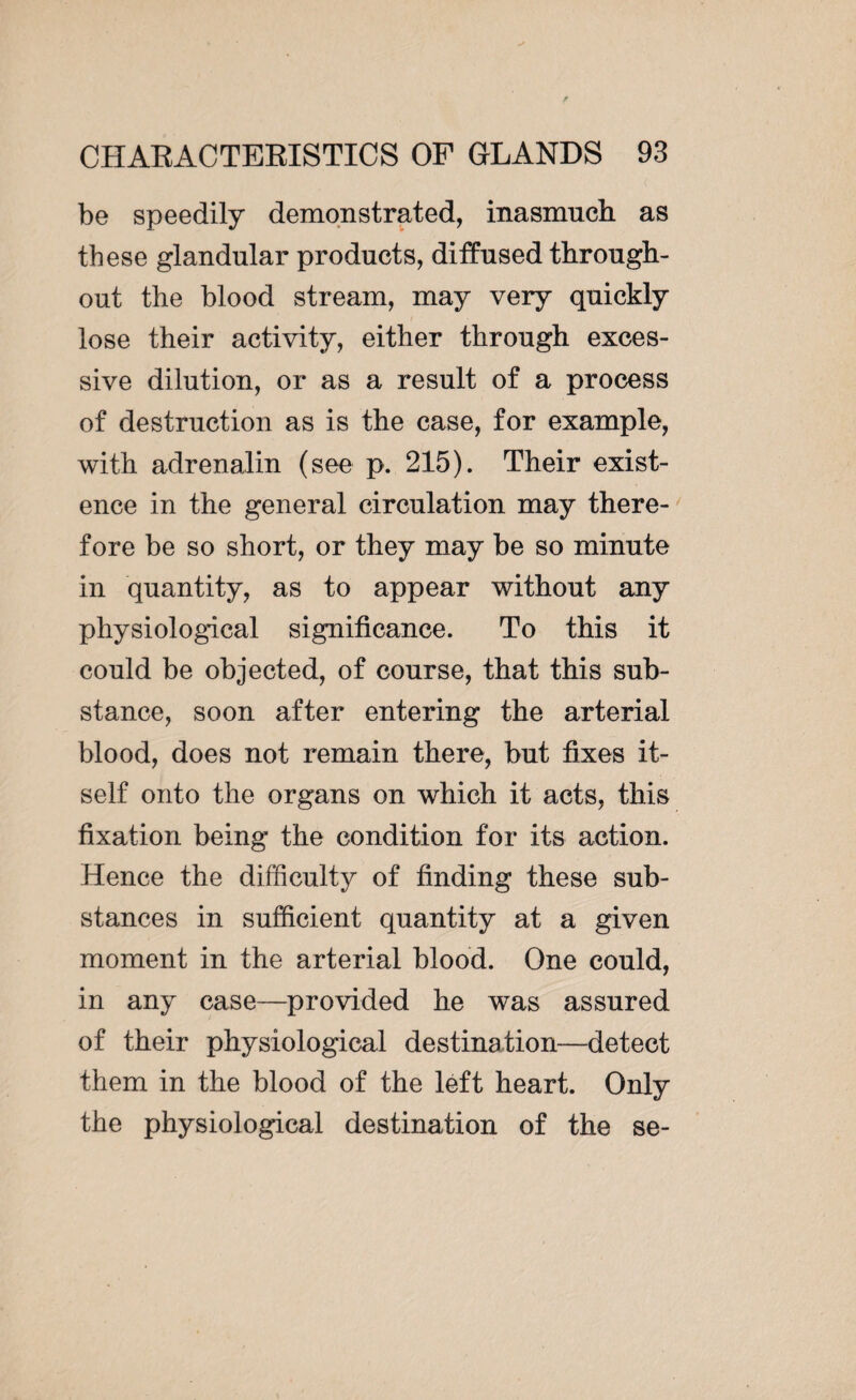 be speedily demonstrated, inasmuch as these glandular products, diffused through¬ out the blood stream, may very quickly lose their activity, either through exces¬ sive dilution, or as a result of a process of destruction as is the case, for example, with adrenalin (see p. 215). Their exist¬ ence in the general circulation may there¬ fore be so short, or they may be so minute in quantity, as to appear without any physiological significance. To this it could be objected, of course, that this sub¬ stance, soon after entering the arterial blood, does not remain there, but fixes it¬ self onto the organs on which it acts, this fixation being the condition for its action. Hence the difficulty of finding these sub¬ stances in sufficient quantity at a given moment in the arterial blood. One could, in any case—provided he was assured of their physiological destination—detect them in the blood of the left heart. Only the physiological destination of the se-