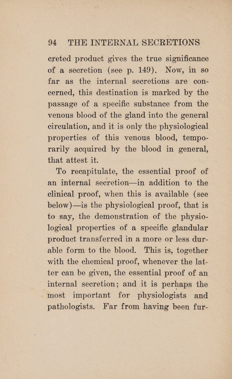 creted product gives the true significance of a secretion (see p. 149). Now, in so far as the internal secretions are con¬ cerned, this destination is marked by the passage of a specific substance from the venous blood of the gland into the general circulation, and it is only the physiological properties of this venous blood, tempo¬ rarily acquired by the blood in general, that attest it. To recapitulate, the essential proof of an internal secretion—in addition to the clinical proof, when this is available (see below)-—is the physiological proof, that is to say, the demonstration of the physio¬ logical properties of a specific glandular product transferred in a more or less dur¬ able form to the blood. This is, together with the chemical proof, whenever the lat¬ ter can be given, the essential proof of an internal secretion; and it is perhaps the most important for physiologists and pathologists. Far from having been fur-