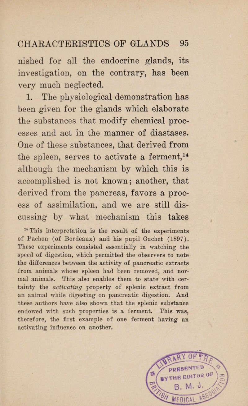 nished for all the endocrine glands, its investigation, on the contrary, has been very much neglected. 1. The physiological demonstration has been given for the glands which elaborate the substances that modify chemical proc¬ esses and act in the manner of diastases. One of these substances, that derived from the spleen, serves to activate a ferment,14 although the mechanism by which this is accomplished is not known; another, that derived from the pancreas, favors a proc¬ ess of assimilation, and we are still dis¬ cussing by what mechanism this takes 14 This interpretation is the result of the experiments of Paehon (of Bordeaux) and his pupil Gachet (1897). These experiments consisted essentially in watching the speed of digestion, which permitted the observers to note the differences between the activity of pancreatic extracts from animals whose spleen had been removed, and nor¬ mal animals. This also enables them to state with cer¬ tainty the activating property of splenic extract from an animal while digesting on pancreatic digestion. And these authors have also shown that the splenic substance endowed with such properties is a ferment. This was, therefore, the first example of one ferment having an activating influence on another.