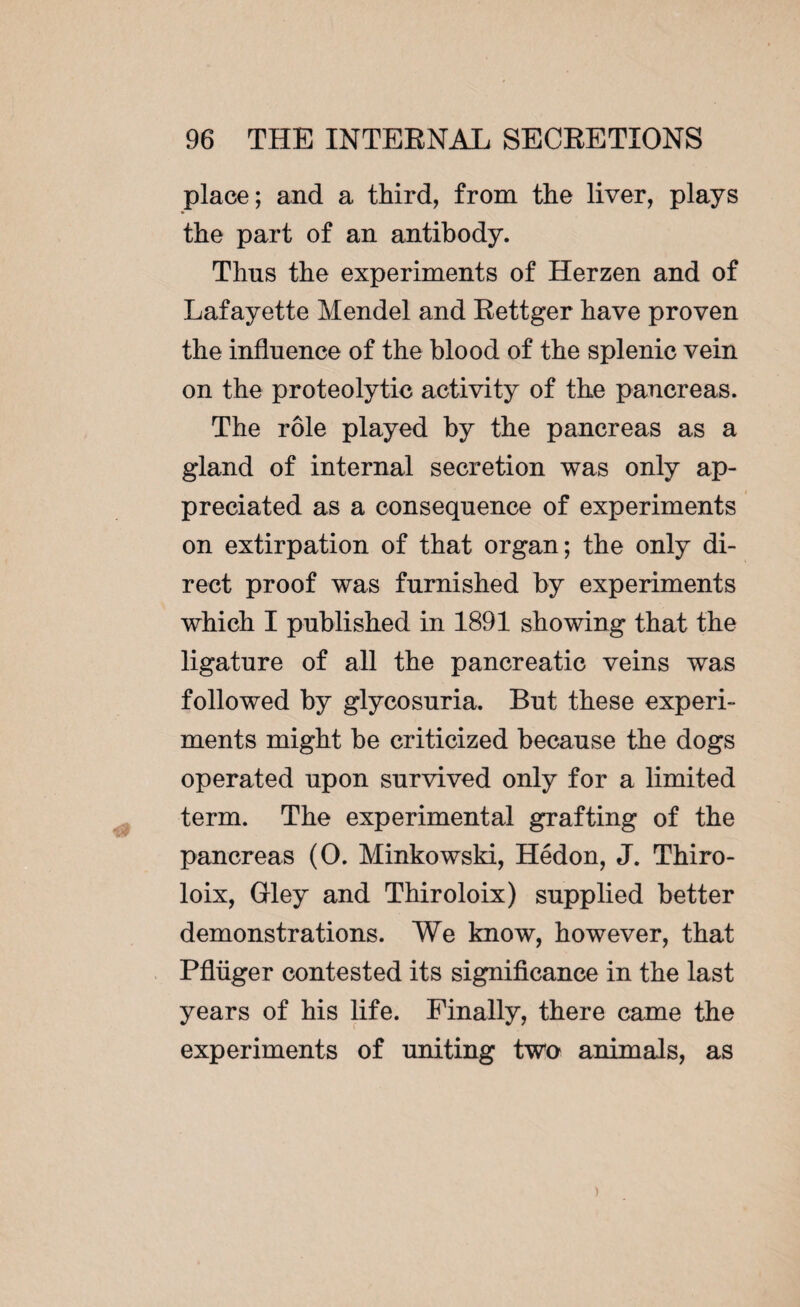 place; and a third, from the liver, plays the part of an antibody. Thns the experiments of Herzen and of Lafayette Mendel and Rettger have proven the influence of the blood of the splenic vein on the proteolytic activity of the pancreas. The rôle played by the pancreas as a gland of internal secretion was only ap¬ preciated as a consequence of experiments on extirpation of that organ; the only di¬ rect proof was furnished by experiments which I published in 1891 showing that the ligature of all the pancreatic veins was followed by glycosuria. But these experi¬ ments might he criticized because the dogs operated upon survived only for a limited term. The experimental grafting of the pancreas (0. Minkowski, Hédon, J. Thiro- loix, Gley and Thiroloix) supplied better demonstrations. We know, however, that Pflüger contested its significance in the last years of his life. Finally, there came the experiments of uniting two animals, as