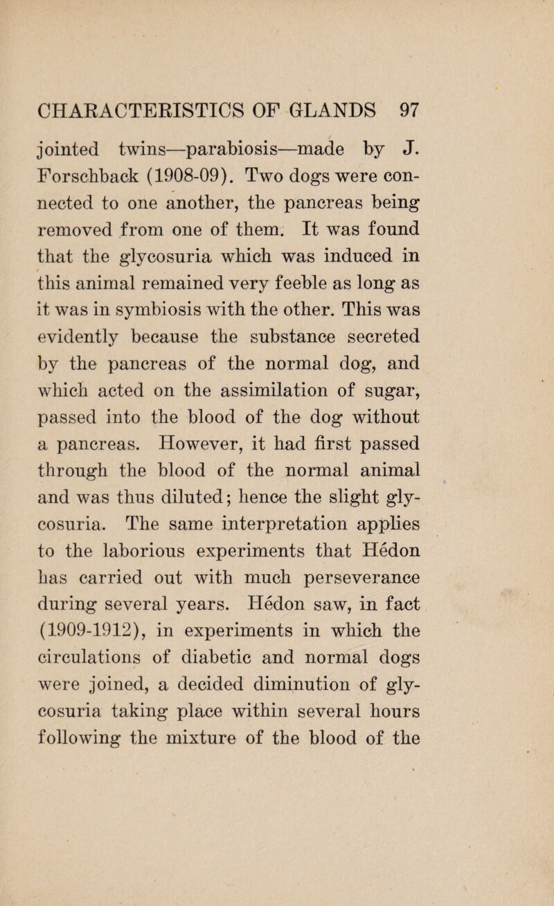 jointed twins—parabiosis—made by J. Forschback (1908-09). Two dogs were con¬ nected to one another, the pancreas being removed from one of them. It was found that the glycosuria which was induced in this animal remained very feeble as long as it was in symbiosis with the other. This was evidently because the substance secreted by the pancreas of the normal dog, and which acted on the assimilation of sugar, passed into the blood of the dog without a pancreas. However, it had first passed through the blood of the normal animal and was thus diluted ; hence the slight gly¬ cosuria. The same interpretation applies to the laborious experiments that Hédon has carried out with much perseverance during several years. Hédon saw, in fact (1909-1912), in experiments in which the circulations of diabetic and normal dogs were joined, a decided diminution of gly¬ cosuria taking place within several hours following the mixture of the blood of the