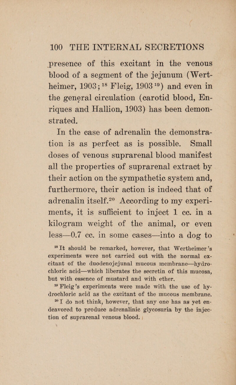 .presence of this excitant in the venous blood of a segment of the jejunum (Wert¬ heimer, 1903;18 Fleig, 190319) and even in the general circulation (carotid blood, En¬ riques and Hallion, 1903) has been demon¬ strated. In the case of adrenalin the demonstra¬ tion is as perfect as is possible. Small doses of venous suprarenal blood manifest all the properties of suprarenal extract by their action on the sympathetic system and, furthermore, their action is indeed that of adrenalin itself.20 According to my experi¬ ments, it is sufficient to inject 1 cc. in a kilogram weight of the animal, or even less—0.7 cc. in some cases—into a dog to 18 It should be remarked, however, that Wertheimer 's experiments were not carried out with the normal ex¬ citant of the duodenojejunal mucous membrane—hydro¬ chloric acid—which liberates the secretin of this mucosa, but with essence of mustard and with ether. 19 Fleig’s experiments were made with the use of hy¬ drochloric acid as the excitant of the mucous membrane. 201 do not think, however, that any one has as yet en¬ deavored to produce adrenalinic glycosuria by the injec¬ tion of suprarenal venous blood.