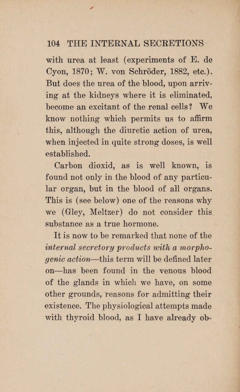 with urea at least (experiments of E. de Cyon, 1870; W. von Schroder, 1882, etc.). But does the urea of the blood, upon arriv¬ ing at the kidneys where it is eliminated, become an excitant of the renal cells? We know nothing which permits ns to affirm this, although the diuretic action of urea, when injected in quite strong doses, is well established. Carbon dioxid, as is well known, is found not only in the blood of any particu¬ lar organ, but in the blood of all organs. This is (see below) one of the reasons why we (Gley, Meltzer) do not consider this substance as a true hormone. It is now to be remarked that none of the internal secretory products with a morpho- genic action—this term will be defined later on—has been found in the venous blood of the glands in which we have, on some other grounds, reasons for admitting their existence. The physiological attempts made with thyroid blood, as I have already ob-