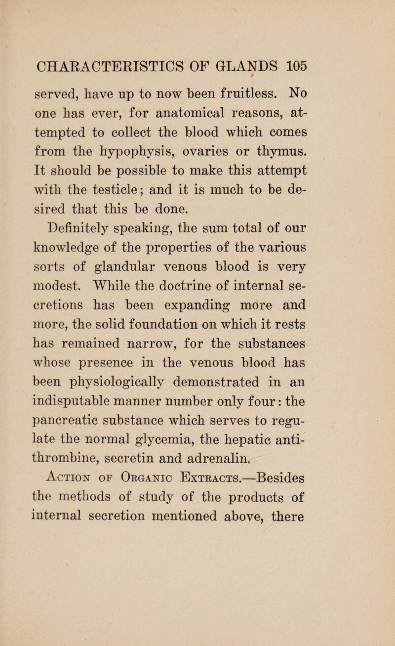 « served, have up to now been fruitless. No one has ever, for anatomical reasons, at¬ tempted to collect the blood which comes from the hypophysis, ovaries or thymus. It should be possible to make this attempt with the testicle; and it is much to be de¬ sired that this be done. Definitely speaking, the sum total of our knowledge of the properties of the various sorts of glandular venous blood is very modest. While the doctrine of internal se¬ cretions has been expanding mdre and more, the solid foundation on which it rests has remained narrow, for the substances whose presence in the venous blood has been physiologically demonstrated in an indisputable manner number only four : the pancreatic substance which serves to regu¬ late the normal glycemia, the hepatic anti¬ thrombine, secretin and adrenalin. Action of Organic Extracts.—Besides the methods of study of the products of internal secretion mentioned above, there