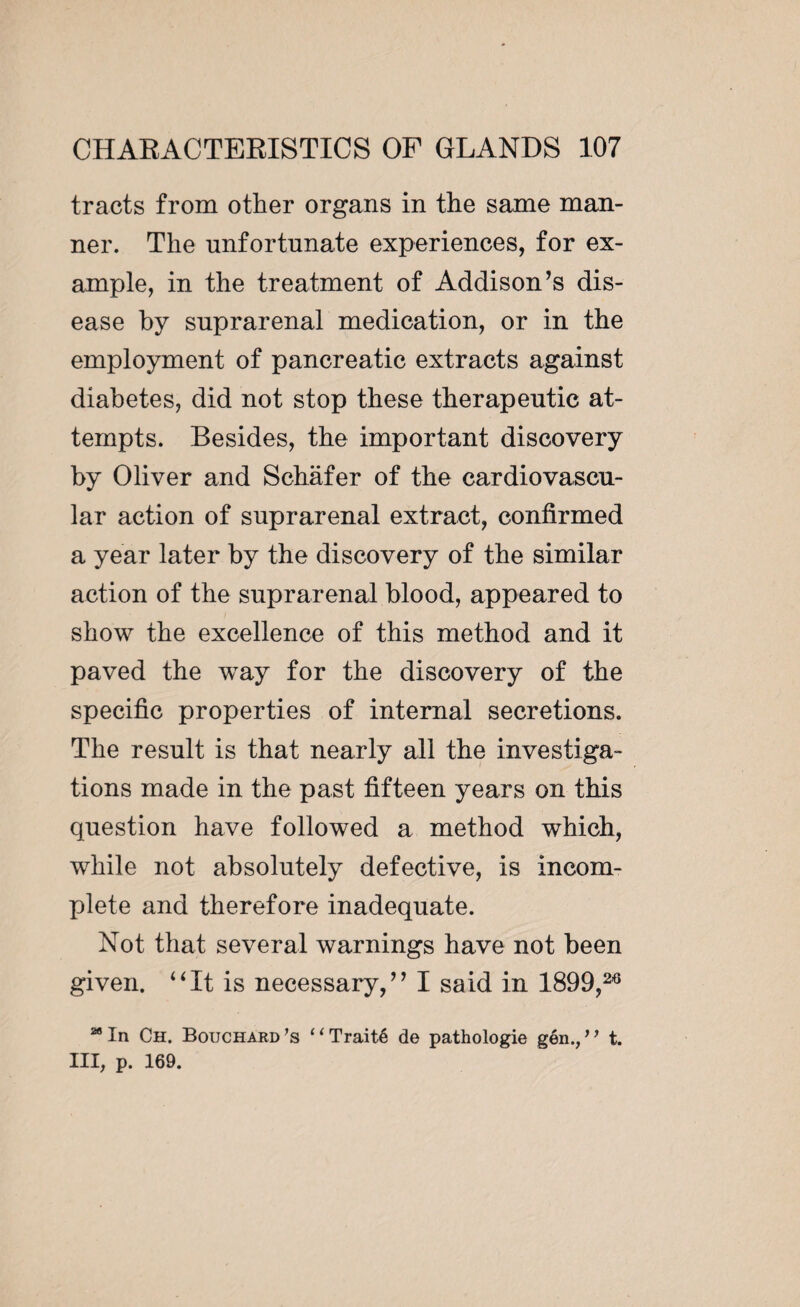 tracts from other organs in the same man¬ ner. The unfortunate experiences, for ex¬ ample, in the treatment of Addison’s dis¬ ease by suprarenal medication, or in the employment of pancreatic extracts against diabetes, did not stop these therapeutic at¬ tempts. Besides, the important discovery by Oliver and Schafer of the cardiovascu¬ lar action of suprarenal extract, confirmed a year later by the discovery of the similar action of the suprarenal blood, appeared to show the excellence of this method and it paved the way for the discovery of the specific properties of internal secretions. The result is that nearly all the investiga¬ tions made in the past fifteen years on this question have followed a method which, while not absolutely defective, is incom¬ plete and therefore inadequate. Not that several warnings have not been given. 4Ht is necessary,” I said in 1899,26 M In Ch. Bouchard ’s 11 Traité de pathologie gén., ’ ’ t. Ill, p. 169.