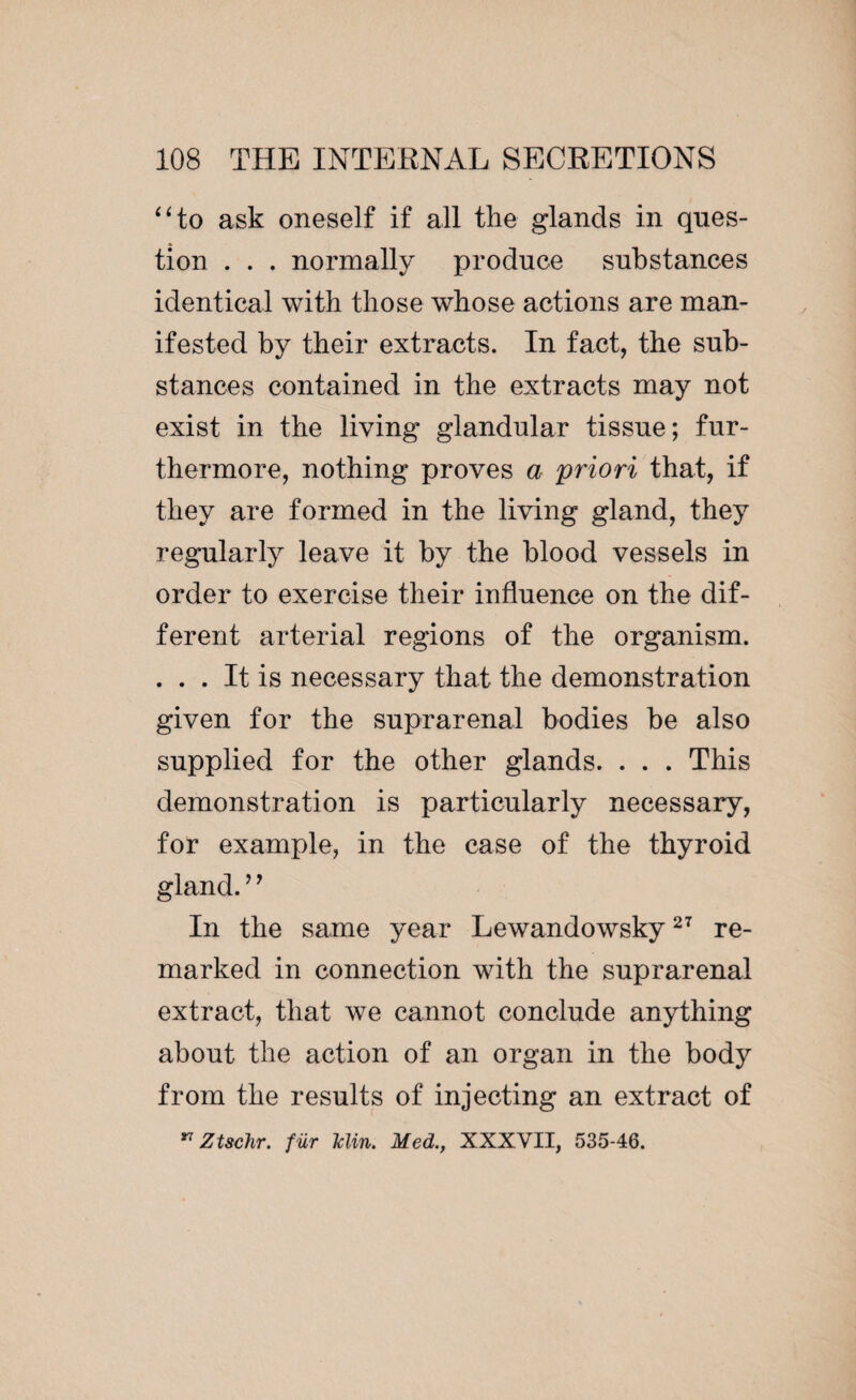 “to ask oneself if all the glands in ques¬ tion . . . normally produce substances identical with those whose actions are man¬ ifested by their extracts. In fact, the sub¬ stances contained in the extracts may not exist in the living glandular tissue; fur¬ thermore, nothing proves a priori that, if they are formed in the living gland, they regularly leave it by the blood vessels in order to exercise their influence on the dif¬ ferent arterial regions of the organism. . . . It is necessary that the demonstration given for the suprarenal bodies be also supplied for the other glands. . . . This demonstration is particularly necessary, for example, in the case of the thyroid gland. ’’ In the same year Lewandowsky27 re¬ marked in connection with the suprarenal extract, that we cannot conclude anything about the action of an organ in the body from the results of injecting an extract of ** Ztschr. f ur Min. Med., XXXVII, 535-46.