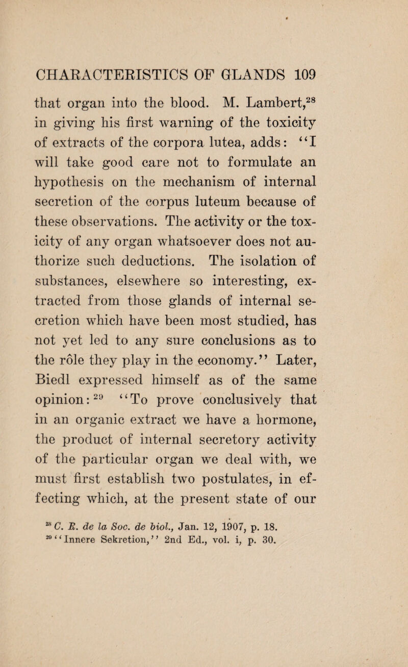 that organ into the blood. M. Lambert,28 in giving his first warning of the toxicity of extracts of the corpora lutea, adds : “I will take good care not to formulate an hypothesis on the mechanism of internal secretion of the corpus luteum because of these observations. The activity or the tox¬ icity of any organ whatsoever does not au¬ thorize such deductions. The isolation of substances, elsewhere so interesting, ex¬ tracted from those glands of internal se¬ cretion which have been most studied, has not yet led to any sure conclusions as to the rôle they play in the economy.” Later, Biedl expressed himself as of the same opinion :29 uTo prove conclusively that in an organic extract we have a hormone, the product of internal secretory activity of the particular organ we deal with, we must first establish two postulates, in ef¬ fecting which, at the present state of our 28 C. E. de la Soc. de biol., Jan. 12, 1907, p. 18. 20 ‘i innere Sekretion, ’ ’ 2nd Ed., vol. i, p. 30.