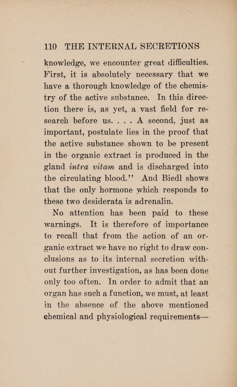knowledge, we encounter great difficulties. First, it is absolutely necessary that we have a thorough knowledge of the chemis¬ try of the active substance. In this direc¬ tion there is, as yet, a vast field for re¬ search before us. ... A second, just as important, postulate lies in the proof that the active substance shown to be present in the organic extract is produced in the gland intra vitam and is discharged into the circulating blood.’’ And Biedl shows that the only hormone which responds to these two desiderata is adrenalin. No attention has been paid to these warnings. It is therefore of importance to recall that from the action of an or¬ ganic extract we have no right to draw con¬ clusions as to its internal secretion with¬ out further investigation, as has been done only too often. In order to admit that an organ has such a function, we must, at least in the absence of the above mentioned chemical and physiological requirements—