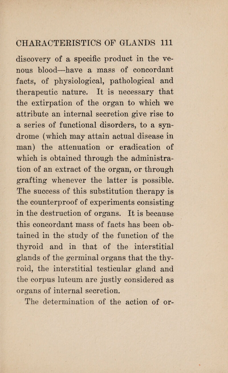 discovery of a specific product in the ve¬ nous blood—have a mass of concordant facts, of physiological, pathological and therapeutic nature. It is necessary that the extirpation of the organ to which we attribute an internal secretion give rise to a series of functional disorders, to a syn¬ drome (which may attain actual disease in man) the attenuation or eradication of which is obtained through the administra¬ tion of an extract of the organ, or through grafting whenever the latter is possible. The success of this substitution therapy is the counterproof of experiments consisting in the destruction of organs. It is because this concordant mass of facts has been ob¬ tained in the study of the function of the thyroid and in that of the interstitial glands of the germinal organs that the thy¬ roid, the interstitial testicular gland and the corpus luteum are justly considered as organs of internal secretion. The determination of the action of or-