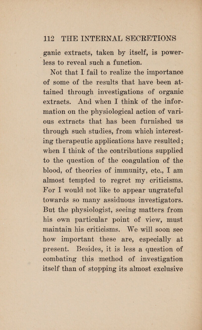 ganic extracts, taken by itself, is power¬ less to reveal such a function. Not that I fail to realize the importance of some of the results that have been at¬ tained through investigations of organic extracts. And when I think of the infor¬ mation on the physiological action of vari¬ ous extracts that has been furnished us through such studies, from which interest¬ ing therapeutic applications have resulted ; when I think of the contributions supplied to the question of the coagulation of the blood, of theories of immunity, etc., I am almost tempted to regret my criticisms. For I would not like to appear ungrateful towards so many assiduous investigators. But the physiologist, seeing matters from his own particular point of view, must maintain his criticisms. We will soon see how important these are, especially at present. Besides, it is less a question of combating this method of investigation itself than of stopping its almost exclusive