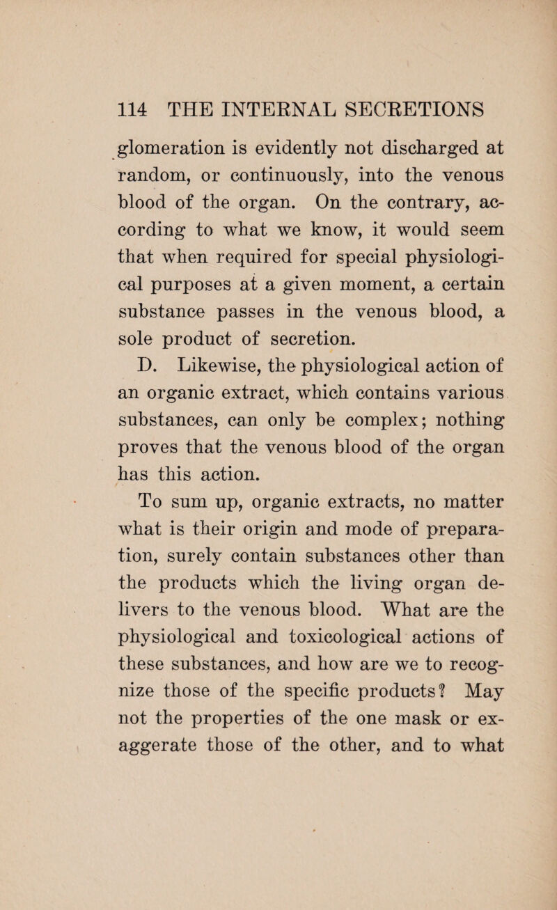 glomeration is evidently not discharged at random, or continuously, into the venous blood of the organ. On the contrary, ac¬ cording to what we know, it would seem that when required for special physiologi¬ cal purposes at a given moment, a certain substance passes in the venous blood, a sole product of secretion. D. Likewise, the physiological action of an organic extract, which contains various substances, can only be complex; nothing proves that the venous blood of the organ has this action. To sum up, organic extracts, no matter what is their origin and mode of prepara¬ tion, surely contain substances other than the products which the living organ de¬ livers to the venous blood. What are the physiological and toxicological actions of these substances, and how are we to recog¬ nize those of the specific products! May not the properties of the one mask or ex¬ aggerate those of the other, and to what