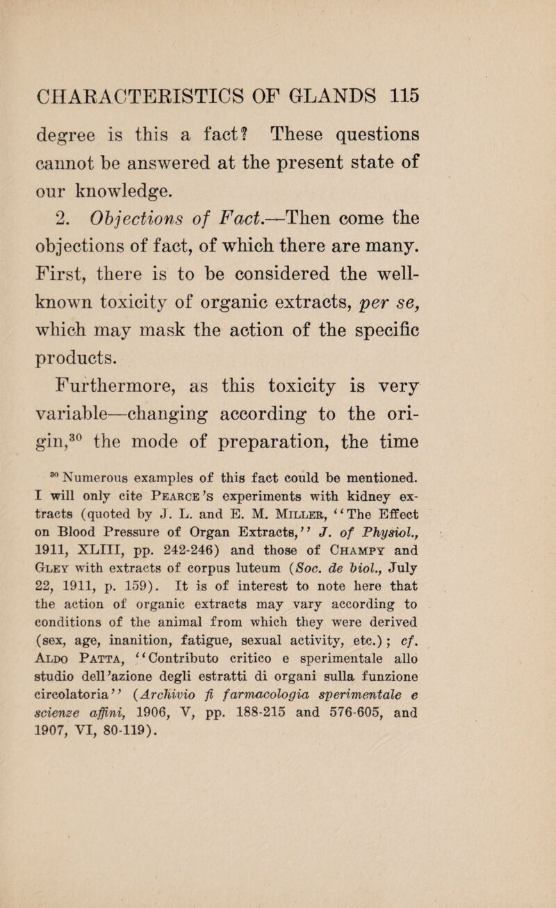 degree is this a fact? These questions cannot be answered at the present state of our knowledge. 2. Objections of Foxt.—Then come the objections of fact, of which there are many. First, there is to be considered the well- known toxicity of organic extracts, per se, which may mask the action of the specific products. Furthermore, as this toxicity is very variable—changing according to the ori¬ gin,30 the mode of preparation, the time 30 Numerous examples of this fact could be mentioned. I will only cite Pearce’s experiments with kidney ex¬ tracts (quoted by J. L. and E. M. Miller, “The Effect on Blood Pressure of Organ Extracts,” J. of Physiol., 1911, XLIII, pp. 242-246) and those of Champy and Gley with extracts of corpus luteum (Soc. de Mol., July 22, 1911, p. 159). It is of interest to note here that the action of organic extracts may vary according to conditions of the animal from which they were derived (sex, age, inanition, fatigue, sexual activity, etc.) ; cf. Aldo Patta, “Contribute critico e sperimentale alio studio dell’azione degli estratti di organi sulla funzione circolatoria ” (Archivio fi farmacologia sperimentale e scienze afjini, 1906, V, pp. 188-215 and 576-605, and 1907, VI, 80-119).