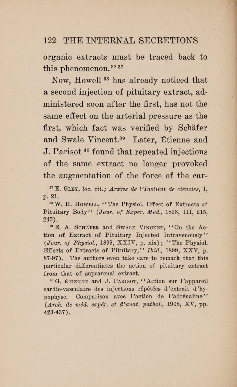 organic extracts must be traced back to this phenomenon.9 937 Now, Howell88 has already noticed that a second injection of pituitary extract, ad¬ ministered soon after the first, has not the same effect on the arterial pressure as the first, which fact was verified by Schafer and Swale Vincent.39 Later, Étienne and J. Parisot40 found that repeated injections of the same extract no longer provoked the augmentation of the force of the car- 37 E. Gley, loc. cit.; Arxivs de l’Institut de ciencies, I, p. 21. 88 W. H. Howell, ‘ ‘ The Physiol. Effect of Extracts of Pituitary Body” {Jour, of Exper. Med., 1898, III, 215, 245). 39E. A. Schafer and Swale Vincent, “On the Ac¬ tion of Extract of Pituitary Injected Intravenously” {Jour, of Physiol., 1899, XXIV, p. xix) ; “The Physiol. Effects of Extracts of Pituitary,” Ibid., 1899, XXV, p. 87-97). The authors even take care to remark that this particular differentiates the action of pituitary extract from that of suprarenal extract. 40 G. Étienne and J. Parisot, “Action sur l’appareil cardio-vasculaire des injections répétées d’extrait d’hy¬ pophyse. Comparison avec 1’action de l’adrénaline” {Arch, de méd. expér. et d’anat. pathol., 1908, XV, pp. 423-437).