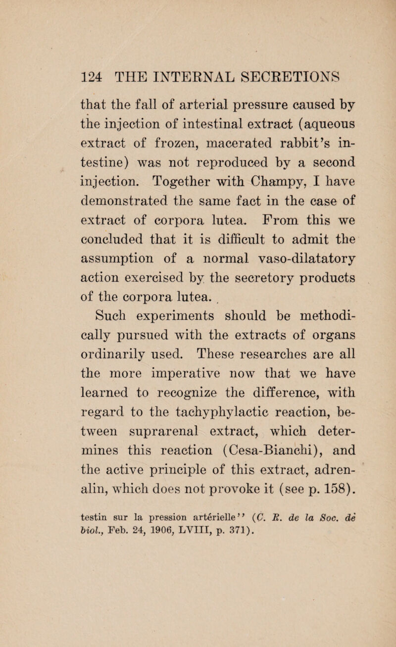 that the fall of arterial pressure caused by the injection of intestinal extract (aqueous extract of frozen, macerated rabbit’s in¬ testine) was not reproduced by a second injection. Together with Champy, I have demonstrated the same fact in the case of extract of corpora lutea, From this we concluded that it is difficult to admit the assumption of a normal vaso-dilatatory action exercised by the secretory products of the corpora lutea. Such experiments should be methodi¬ cally pursued with the extracts of organs ordinarily used. These researches are all the more imperative now that we have learned to recognize the difference, with regard to the tachyphylactic reaction, be¬ tween suprarenal extract, which deter¬ mines this reaction (Cesa-Bianchi), and the active principle of this extract, adren¬ alin, which does not provoke it (see p. 158). testin sur la pression artérielle*’ (C. R. de la Soc. dè biol., Feb. 24, 1906, LVIII, p. 371).