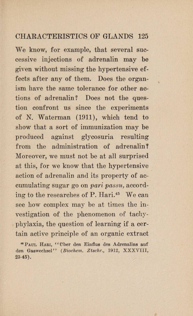 We know, for example, that several suc¬ cessive injections of adrenalin may be given without missing the hypertensive ef¬ fects after any of them. Does the organ¬ ism have the same tolerance for other ac¬ tions of adrenalin! Does not the ques¬ tion confront us since the experiments of N. Waterman (1911), which tend to show that a sort of immunization may be produced against glycosuria resulting from the administration of adrenalin! Moreover, we must not be at all surprised at this, for we know that the hypertensive action of adrenalin and its property of ac¬ cumulating sugar go on pari passu, accord¬ ing to the researches of P. Hari.45 We can see how complex may be at times the in¬ vestigation of the phenomenon of tachy- phylaxia, the question of learning if a cer¬ tain active principle of an organic extract • 45 Paul Hari, “tiber den Einflus des Adrenalins auf den Gaswechsel” (Biocliem. Ztschr., 1912, XXXVIII, 23-45).