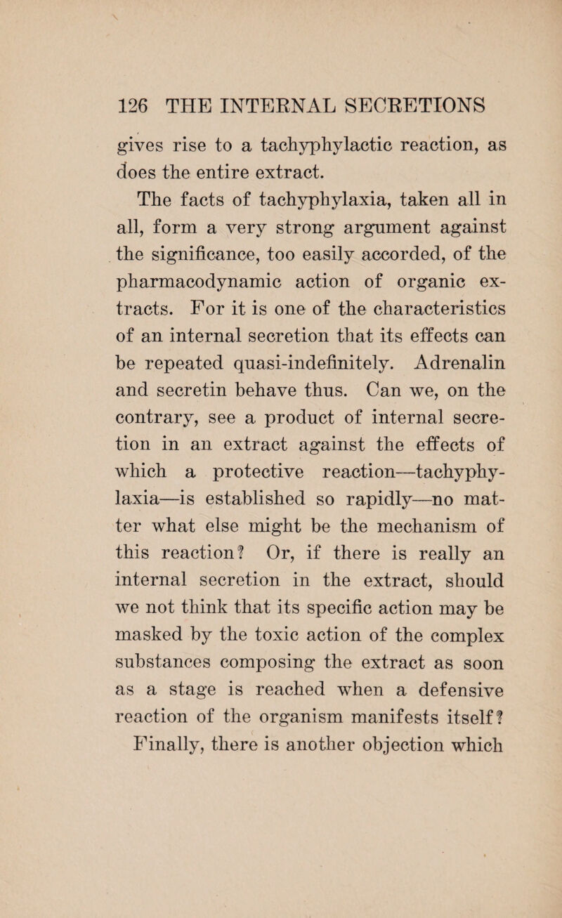 gives rise to a tachyphylactic reaction, as does the entire extract. The facts of tachyphylaxia, taken all in all, form a very strong argument against the significance, too easily accorded, of the pharmacodynamic action of organic ex¬ tracts. For it is one of the characteristics of an internal secretion that its effects can be repeated quasi-indefinitely. Adrenalin and secretin behave thus. Can we, on the contrary, see a product of internal secre¬ tion in an extract against the effects of which a protective reaction—tachyphy¬ laxia—is established so rapidly—no mat¬ ter what else might be the mechanism of this reaction? Or, if there is really an internal secretion in the extract, should we not think that its specific action may be masked by the toxic action of the complex substances composing the extract as soon as a stage is reached when a defensive reaction of the organism manifests itself? f Finally, there is another objection which