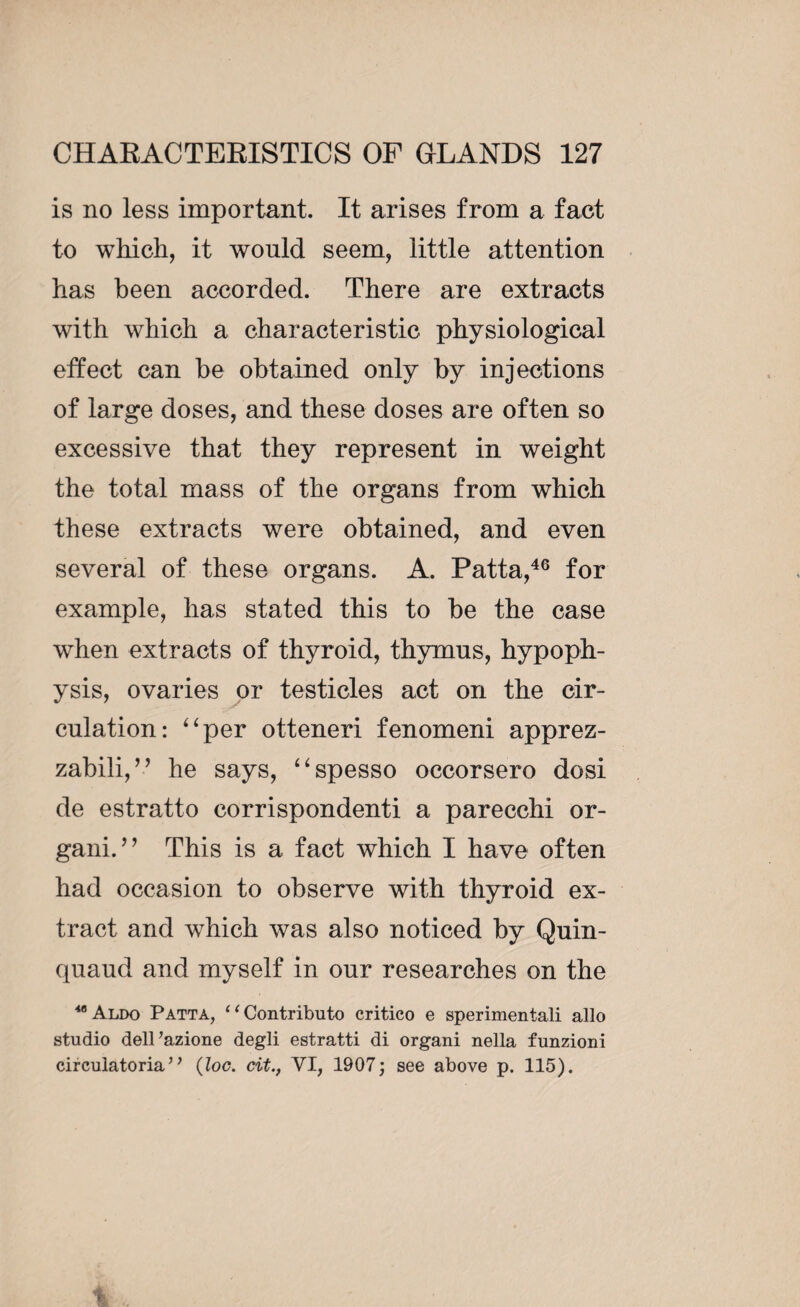 is no less important. It arises from a fact to which, it would seem, little attention has been accorded. There are extracts with which a characteristic physiological effect can be obtained only by injections of large doses, and these doses are often so excessive that they represent in weight the total mass of the organs from which these extracts were obtained, and even several of these organs. A. Patta,46 for example, lias stated this to be the case when extracts of thyroid, thymus, hypoph¬ ysis, ovaries or testicles act on the cir¬ culation: “per otteneri fenomeni apprez- zabili,” he says, “spesso occorsero dosi de estratto corrispondenti a parecchi or- gani. ’ ’ This is a fact which I have often had occasion to observe with thyroid ex¬ tract and wdiich was also noticed by Quin- quaud and myself in our researches on the wAldo Patta, ‘1 Contribute) critico e sperimentali alio studio dell’azione degli estratti di organi nella funzioni circuiatoria’ ’ (loc. tit., VI, 1907; see above p. 115).