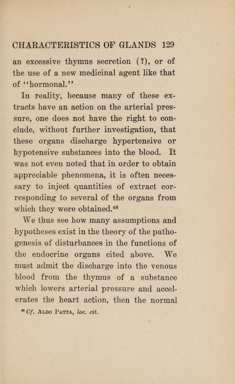 an excessive thymus secretion (?), or of the use of a new medicinal agent like that of “hormonal.’9 In reality, because many of these ex¬ tracts have an action on the arterial pres¬ sure, one does not have the right to con¬ clude, without further investigation, that these organs discharge hypertensive or hypotensive substances into the blood. It was not even noted that in order to obtain appreciable phenomena, it is often neces¬ sary to inject quantities of extract cor¬ responding to several of the organs from which they were obtained.48 We thus see how many assumptions and hypotheses exist in the theory of the patho¬ genesis of disturbances in the functions of the endocrine organs cited above. We must admit the discharge into the venous blood from the thymus of a substance wdiich lowers arterial pressure and accel¬ erates the heart action, then the normal 48 C/. Aldo Patta, loc. cit.