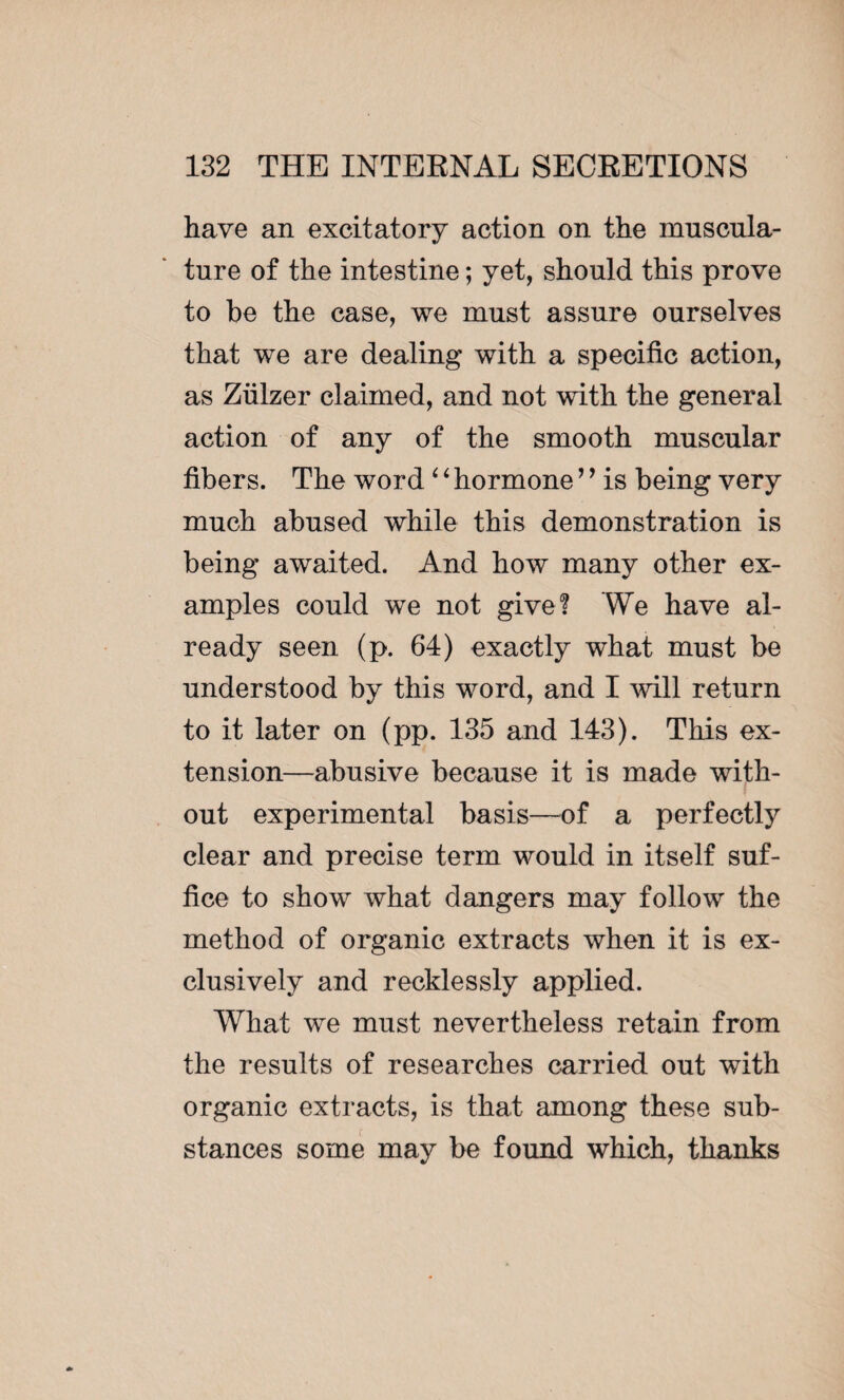 have an excitatory action on the muscula¬ ture of the intestine ; yet, should this prove to be the case, we must assure ourselves that we are dealing with a specific action, as Ziilzer claimed, and not with the general action of any of the smooth muscular fibers. The word ‘ ‘ hormone ’’ is being very much abused while this demonstration is being awaited. And how many other ex¬ amples could we not give? We have al¬ ready seen (p. 64) exactly what must be understood by this word, and I will return to it later on (pp. 135 and 143). This ex¬ tension—abusive because it is made with¬ out experimental basis—of a perfectly clear and precise term would in itself suf¬ fice to show what dangers may follow the method of organic extracts when it is ex¬ clusively and recklessly applied. What we must nevertheless retain from the results of researches carried out with organic extracts, is that among these sub¬ stances some may be found which, thanks