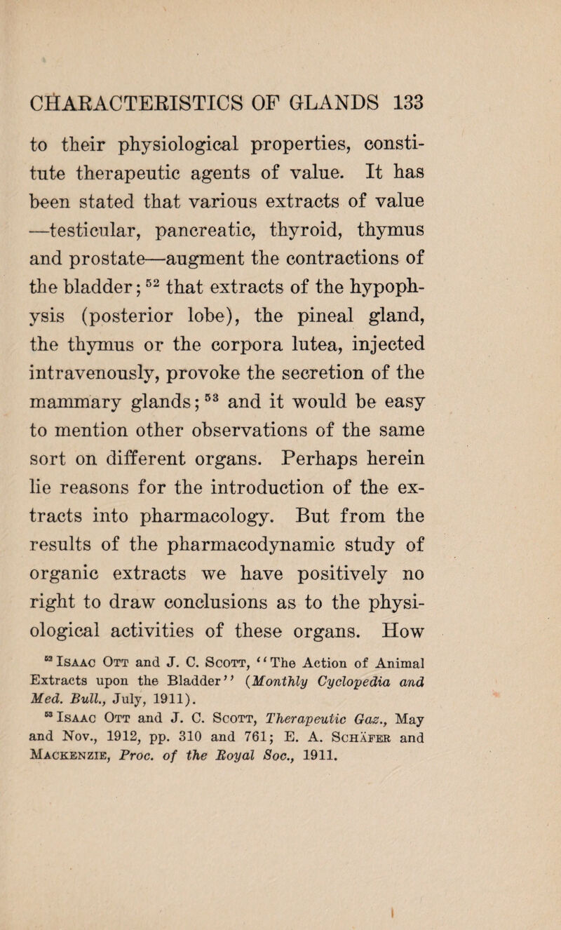 to their physiological properties, consti¬ tute therapeutic agents of value. It has been stated that various extracts of value —testicular, pancreatic, thyroid, thymus and prostate—augment the contractions of the bladder ;52 that extracts of the hypoph¬ ysis (posterior lobe), the pineal gland, the thymus or the corpora lutea, injected intravenously, provoke the secretion of the mammary glands ;53 and it would be easy to mention other observations of the same sort on different organs. Perhaps herein lie reasons for the introduction of the ex¬ tracts into pharmacology. But from the results of the pharmacodynamic study of organic extracts we have positively no right to draw conclusions as to the physi¬ ological activities of these organs. How 62 Isaac Ott and J. C. Scott, ‘1 The Action of Animal Extracts upon the Bladder” (Monthly Cyclopedia and Med. Bull., July, 1911). “Isaac Ott and J. C. Scott, Therapeutic Gaz., May and Nov., 1912, pp. 310 and 761; E. A. Schafer and Mackenzie, Broc, of the Royal Soc., 1911. 1