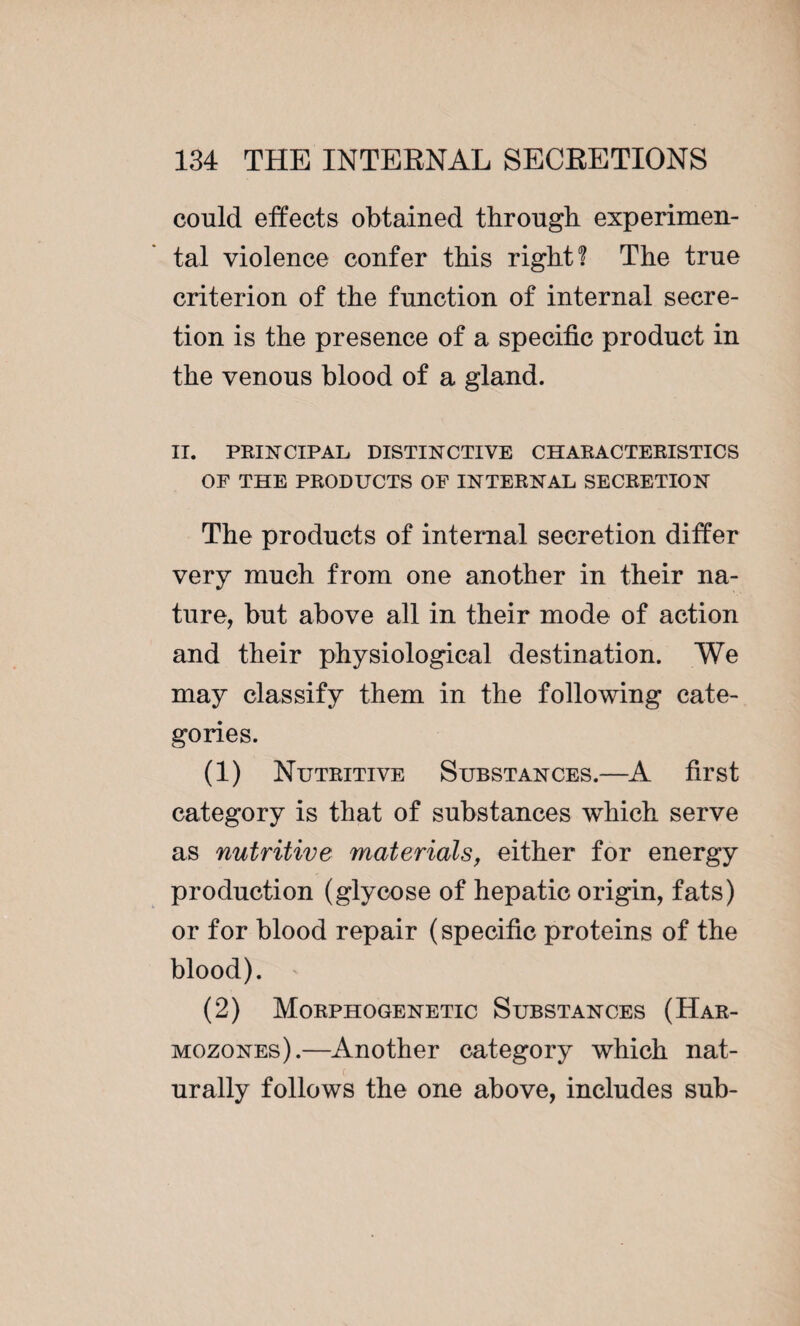 could effects obtained through experimen¬ tal violence confer this right? The true criterion of the function of internal secre¬ tion is the presence of a specific product in the venous blood of a gland. II. PRINCIPAL DISTINCTIVE CHARACTERISTICS OF THE PRODUCTS OF INTERNAL SECRETION The products of internal secretion differ very much from one another in their na¬ ture, but above all in their mode of action and their physiological destination. We may classify them in the following cate¬ gories. (1) Nutritive Substances.—A first category is that of substances which serve as nutritive materials, either for energy production (glycose of hepatic origin, fats) or for blood repair (specific proteins of the blood). (2) Morphogenetic Substances (Har- mozones).—Another category which nat- c urally follows the one above, includes sub-