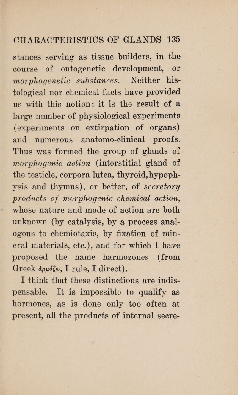stances serving as tissue builders, in the course of ontogenetic development, or morphogenetic substances. Neither his¬ tological nor chemical facts have provided us with this notion; it is the result of a large number of physiological experiments (experiments on extirpation of organs) and numerous anatomo-clinical proofs. Thus was formed the group of glands of morphogenic action (interstitial gland of the testicle, corpora lutea, thyroid,hypoph¬ ysis and thymus), or better, of secretory products of morpho genic chemical action, whose nature and mode of action are both unknown (by catalysis, by a process anal¬ ogous to chemiotaxis, by fixation of min¬ eral materials, etc.), and for which I have proposed the name harmozones (from Greek ap/zo£a>, I rule, I direct). I think that these distinctions are indis¬ pensable. It is impossible to qualify as hormones, as is done only too often at present, all the products of internal secre-