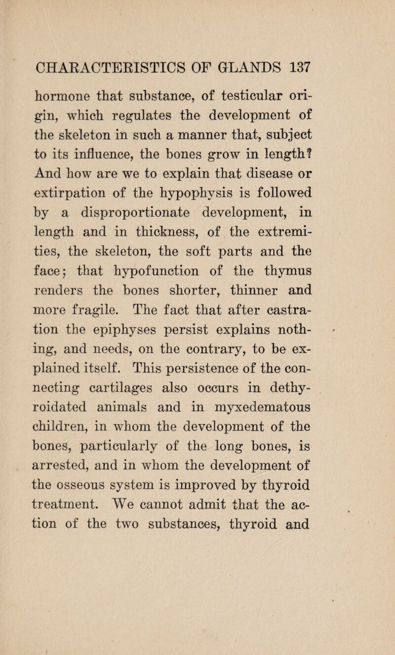 hormone that substance, of testicular ori¬ gin, which regulates the development of the skeleton in such a manner that, subject to its influence, the bones grow in length? And how are we to explain that disease or extirpation of the hypophysis is followed by a disproportionate development, in length and in thickness, of the extremi¬ ties, the skeleton, the soft parts and the face ; that hypofunction of the thymus renders the bones shorter, thinner and more fragile. The fact that after castra¬ tion the epiphyses persist explains noth¬ ing, and needs, on the contrary, to be ex¬ plained itself. This persistence of the con¬ necting cartilages also occurs in dethy- roidated animals and in myxedematous children, in wdiom the development of the bones, particularly of the long bones, is arrested, and in whom the development of the osseous system is improved by thyroid treatment. We cannot admit that the ac¬ tion of the two substances, thyroid and