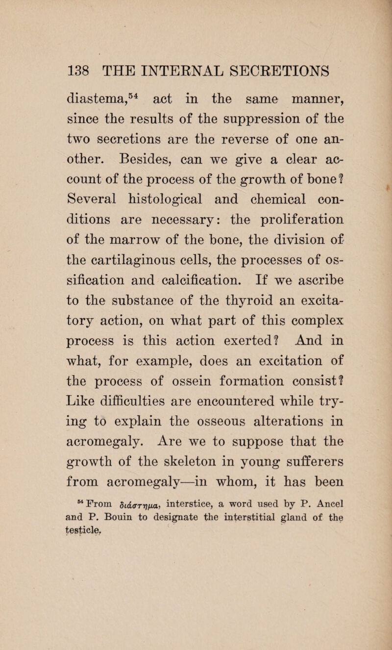 diastema,54 act in the same manner, since the results of the suppression of the two secretions are the reverse of one an¬ other. Besides, can we give a clear ac¬ count of the process of the growth of bone? Several histological and chemical con¬ ditions are necessary: the proliferation of the marrow of the bone, the division of the cartilaginous cells, the processes of os¬ sification and calcification. If we ascribe to the substance of the thyroid an excita¬ tory action, on what part of this complex process is this action exerted? And in what, for example, does an excitation of the process of ossein formation consist? Like difficulties are encountered while try¬ ing to explain the osseous alterations in acromegaly. Are we to suppose that the growth of the skeleton in young sufferers from acromegaly—in whom, it has been 64 From dida-TTi/xa, interstice, a word used by P. Ancel and P. Bouin to designate the interstitial gland of the testicle.
