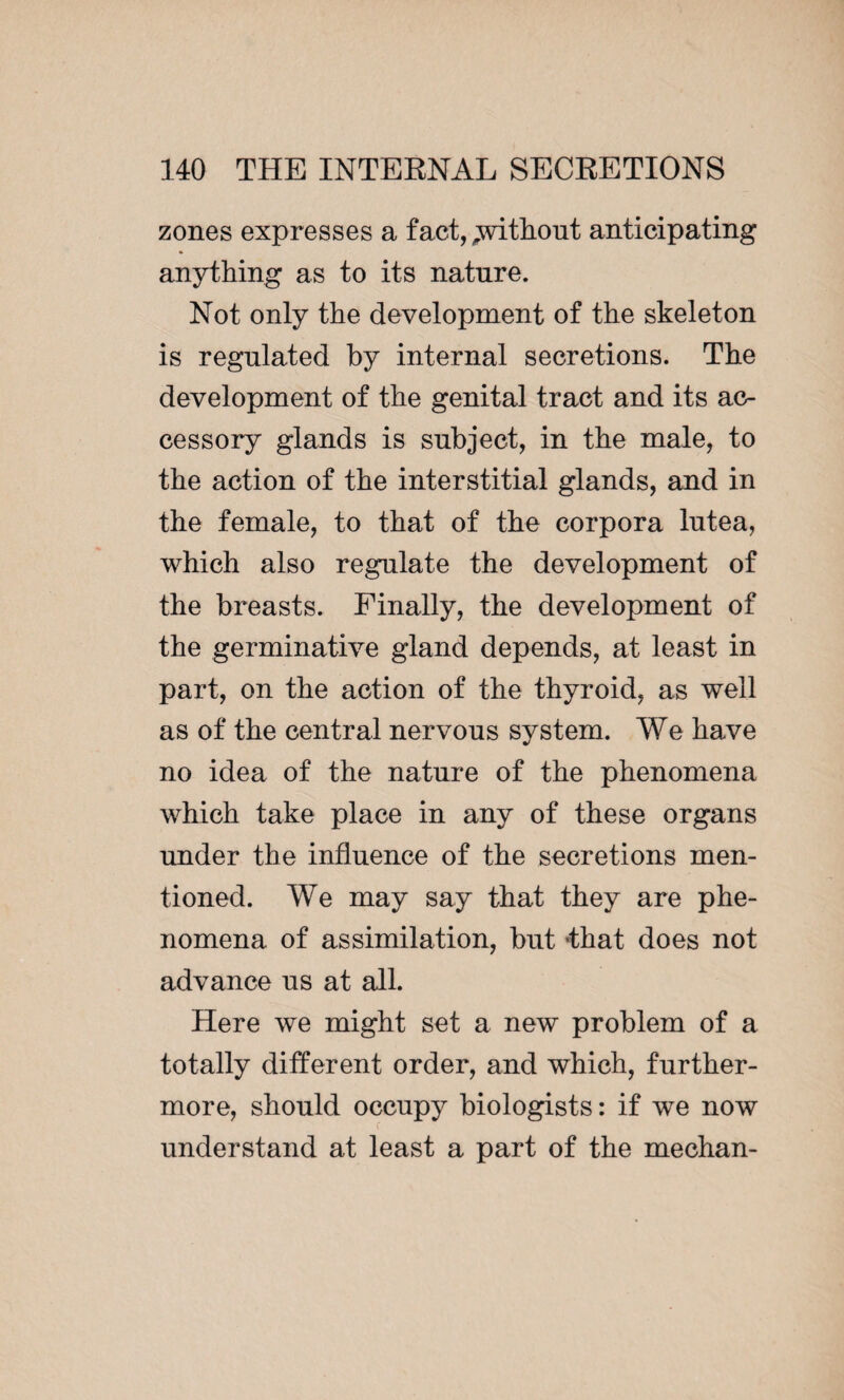 zones expresses a fact, .without anticipating anything as to its nature. Not only the development of the skeleton is regulated by internal secretions. The development of the genital tract and its ac¬ cessory glands is subject, in the male, to the action of the interstitial glands, and in the female, to that of the corpora lutea, which also regulate the development of the breasts. Finally, the development of the germinative gland depends, at least in part, on the action of the thyroid, as well as of the central nervous system. We have no idea of the nature of the phenomena which take place in any of these organs under the influence of the secretions men¬ tioned. We may say that they are phe¬ nomena of assimilation, but 'that does not advance us at all. Here we might set a new problem of a totally different order, and which, further¬ more, should occupy biologists : if we now f understand at least a part of the mechan-