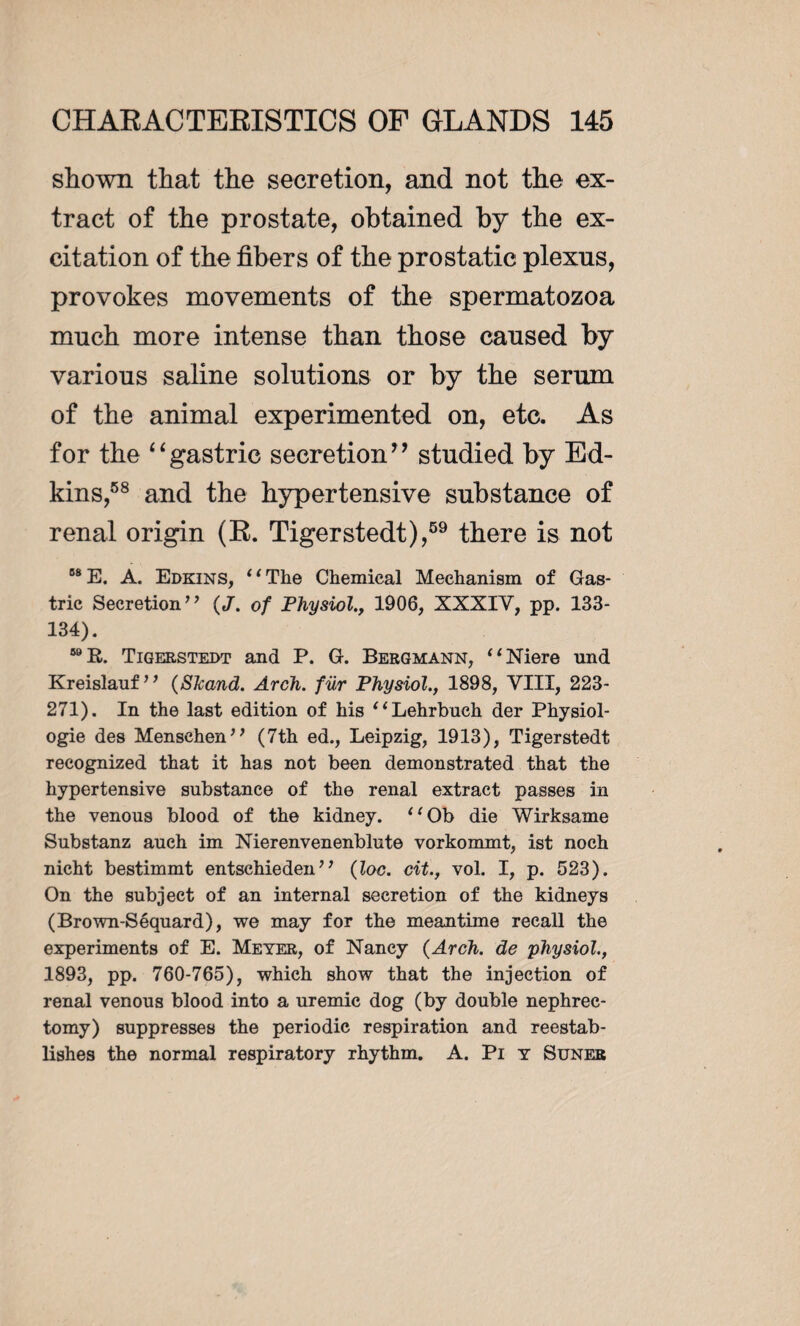 shown that the secretion, and not the ex¬ tract of the prostate, obtained by the ex¬ citation of the fibers of the pro static plexus, provokes movements of the spermatozoa much more intense than those caused by various saline solutions or by the serum of the animal experimented on, etc. As for the “gastric secretion” studied by Ed- kins,58 and the hypertensive substance of renal origin (R. Tigerstedt),59 there is not 68E. A. Edkins, “The Chemical Mechanism of Gas¬ tric Secretion ’ ’ ( J. of Physiol., 1906, XXXIV, pp. 133- 134). 59 R. Tigerstedt and P. G. Bergmann, “Niere und Kreislauf” (Skand. Arch, für Physiol., 1898, VIII, 223- 271). In the last edition of his “Lehrbuch der Physiol¬ ogie des Mensehen” (7th ed., Leipzig, 1913), Tigerstedt recognized that it has not been demonstrated that the hypertensive substance of the renal extract passes in the venous blood of the kidney. “Ob die Wirksame Substanz auch im Nierenvenenblute vorkommt, ist noch nicht bestimmt entschiedenJ’ (loc. cit., vol. I, p. 523). On the subject of an internal secretion of the kidneys (Brown-Séquard), we may for the meantime recall the experiments of E. Meyer, of Nancy {Arch, de physiol., 1893, pp. 760-765), which show that the injection of renal venous blood into a uremic dog (by double nephrec¬ tomy) suppresses the periodic respiration and reestab¬ lishes the normal respiratory rhythm. A. Pi y Suner