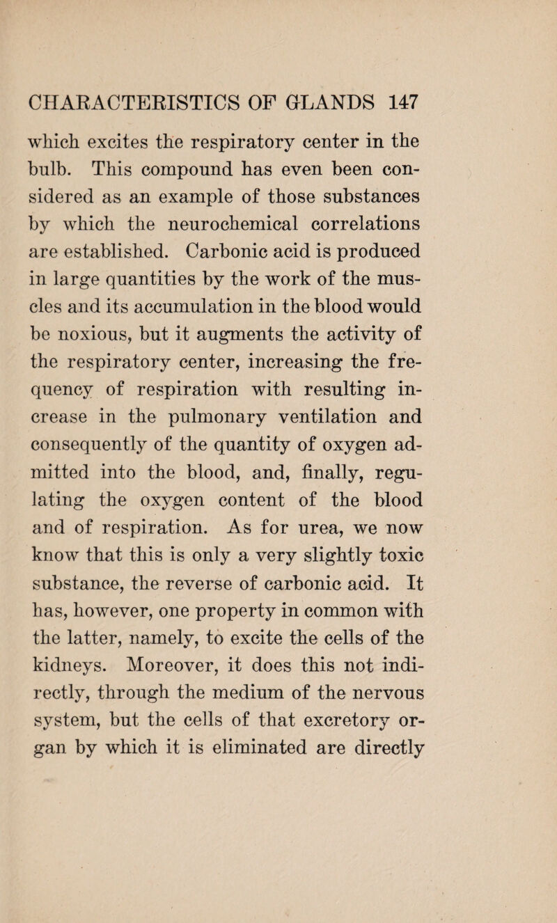which excites the respiratory center in the bulb. This compound has even been con¬ sidered as an example of those substances by which the neurochemical correlations are established. Carbonic acid is produced in large quantities by the work of the mus¬ cles and its accumulation in the blood would be noxious, but it augments the activity of the respiratory center, increasing the fre¬ quency of respiration with resulting in¬ crease in the pulmonary ventilation and consequently of the quantity of oxygen ad¬ mitted into the blood, and, finally, regu¬ lating the oxygen content of the blood and of respiration. As for urea, we now know that this is only a very slightly toxic substance, the reverse of carbonic acid. It has, however, one property in common with the latter, namely, to excite the cells of the kidneys. Moreover, it does this not indi¬ rectly, through the medium of the nervous system, but the cells of that excretory or¬ gan by which it is eliminated are directly