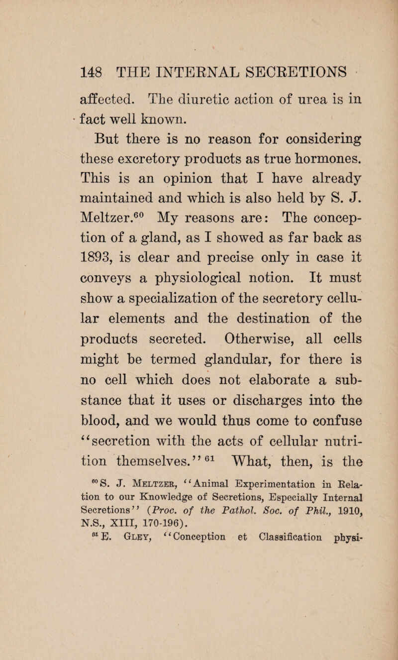 affected. The diuretic action of urea is in * fact well known. But there is no reason for considering these excretory products as true hormones. This is an opinion that I have already maintained and which is also held by S. J. Meltzer.60 My reasons are: The concep¬ tion of a gland, as I showed as far back as 1893, is clear and precise only in case it conveys a physiological notion. It must show a specialization of the secretory cellu¬ lar elements and the destination of the products secreted. Otherwise, all cells might be termed glandular, for there is no cell which does not elaborate a sub¬ stance that it uses or discharges into the blood, and we would thus come to confuse “secretion with the acts of cellular nutri¬ tion themselves.”61 What, then, is the 60 S. J. Meltzer, “ Animal Experimentation in Eola¬ tion to our Knowledge of Secretions, Especially Internal Secretions’’ (Proc. of the Pathol. Soc. of Phil., 1910, N.S., XIII, 170-196). 61E. Gley, ‘1 Conception et Classification physi-