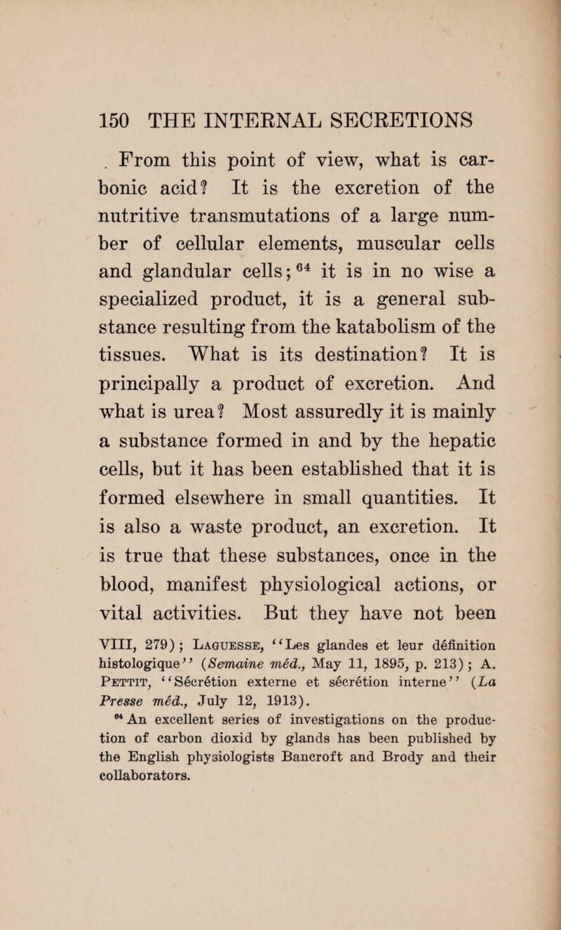 From this point of view, what is car¬ bonic acid? It is the excretion of the nutritive transmutations of a large num¬ ber of cellular elements, muscular cells and glandular cells ;64 it is in no wise a specialized product, it is a general sub¬ stance resulting from the katabolism of the tissues. What is its destination? It is principally a product of excretion. And what is urea? Most assuredly it is mainly a substance formed in and by the hepatic cells, but it has been established that it is formed elsewhere in small quantities. It is also a waste product, an excretion. It is true that these substances, once in the blood, manifest physiological actions, or vital activities. But they have not been VIII, 279); Laguesse, ‘‘Les glandes et leur définition histologique;’ (Semaine méd., May 11, 1895, p. 213); A. Pettit, “Sécrétion externe et sécrétion interne” (La Presse méd., July 12, 1913). 64 An excellent series of investigations on the produc¬ tion of carbon dioxid by glands has been published by the English physiologists Bancroft and Brody and their collaborators.