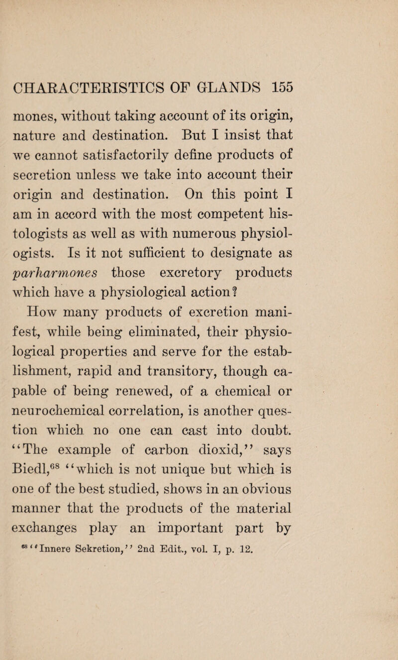 mones, without taking account of its origin, nature and destination. But I insist that we cannot satisfactorily define products of secretion unless we take into account their origin and destination. On this point I am in accord with the most competent his¬ tologists as well as with numerous physiol¬ ogists. Is it not sufficient to designate as parharmones those excretory products which have a physiological action ? How many products of excretion mani¬ fest, while being eliminated, their physio¬ logical properties and serve for the estab¬ lishment, rapid and transitory, though ca¬ pable of being renewed, of a chemical or neurochemical correlation, is another ques¬ tion which no one can cast into doubt. “The example of carbon dioxid,” says Biedl,68 “which is not unique but which is one of the best studied, shows in an obvious manner that the products of the material exchanges play an important part by “‘‘Innere Sekretion,” 2nd Edit., vol. I, p. 12.