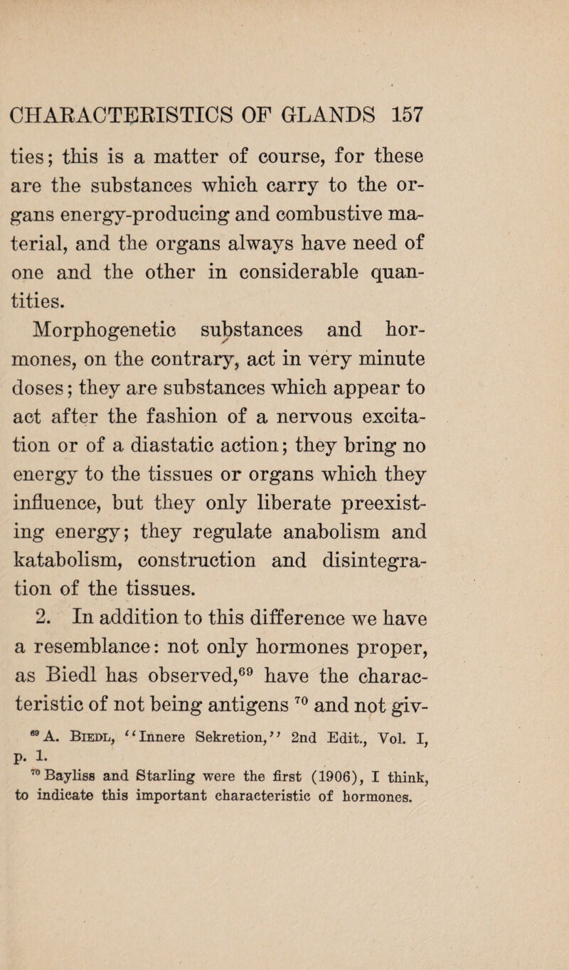 ties; this is a matter of course, for these are the substances which carry to the or¬ gans energy-producing and combustive ma¬ terial, and the organs always have need of one and the other in considerable quan¬ tities. Morphogenetic substances and hor¬ mones, on the contrary, act in very minute doses ; they are substances which appear to act after the fashion of a nervous excita¬ tion or of a diastatic action ; they bring no energy to the tissues or organs which they influence, but they only liberate preexist¬ ing energy; they regulate anabolism and katabolism, construction and disintegra¬ tion of the tissues. 2. In addition to this difference we have a resemblance : not only hormones proper, as Biedl has observed,69 have the charac¬ teristic of not being antigens 70 and not giv- 69 A. Biedl, “Innere Sekretion, * ’ 2nd Edit, Vol. I, p. 1. 70Bayliss and Starling were the first (1906), I think, to indicate this important characteristic of hormones.