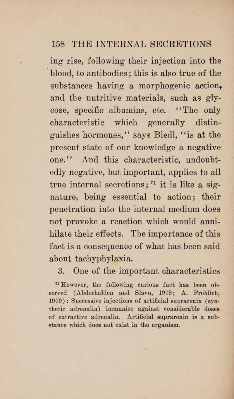 ing rise, following their injection into the blood, to antibodies ; this is also true of the substances having a morphogenic action, and the nutritive materials, such as gly- cose, specific albumins, etc. “The only characteristic which generally distin¬ guishes hormones/9 says Biedl, “is at the present state of our knowledge a negative one.” And this characteristic, undoubt¬ edly negative, but important, applies to all true internal secretions ;71 it is like a sig¬ nature, being essential to action ; their penetration into the internal medium does not provoke a reaction which would anni¬ hilate their effects. The importance of this fact is a consequence of what has been said about tachyphylaxia. 3. One of the important characteristics 71 However, the following curious fact has been ob¬ served (Abderhalden and Slavu, 1909; A. Frohlich, 1909) : Successive injections of artificial suprarenin (syn¬ thetic adrenalin) immunize against considerable doses of extractive adrenalin. Artificial suprarenin is a sub¬ stance which does not exist in the organism.