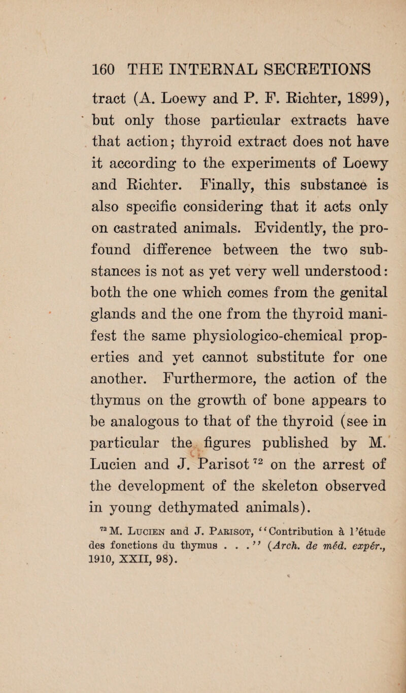 tract (A. Loewy and P. F. Richter, 1899), * hut only those particular extracts have that action ; thyroid extract does not have it according to the experiments of Loewy and Richter. Finally, this substance is also specific considering that it acts only on castrated animals. Evidently, the pro¬ found difference between the two sub¬ stances is not as yet very well understood : both the one which comes from the genital glands and the one from the thyroid mani¬ fest the same physiologico-chemical prop¬ erties and yet cannot substitute for one another. Furthermore, the action of the thymus on the growth of bone appears to he analogous to that of the thyroid (see in particular the figures published by M. Lucien and J. Parisot72 on the arrest of the development of the skeleton observed in young dethymated animals). 72M. Lucien and J. Parisot, ‘‘Contribution à l’étude des fonctions du thymus . . {Arch, de mêd. expér., 1910, XXII, 98).