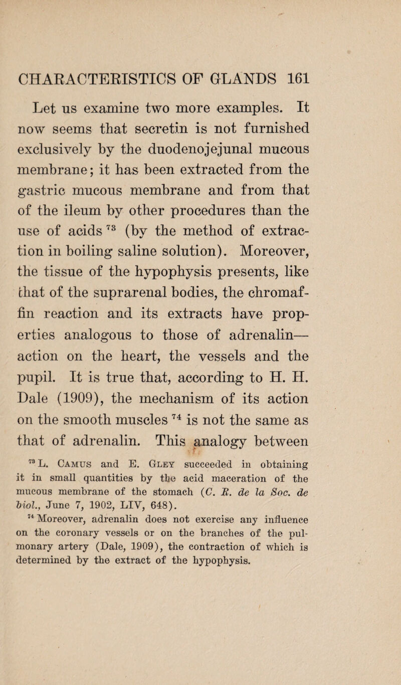 Let us examine two more examples. It now seems that secretin is not furnished exclusively by the duodenojejunal mucous membrane ; it has been extracted from the gastric mucous membrane and from that of the ileum by other procedures than the use of acids 73 (by the method of extrac¬ tion in boiling saline solution). Moreover, the tissue of the hypophysis presents, like chat of the suprarenal bodies, the chromaf¬ fin reaction and its extracts have prop¬ erties analogous to those of adrenalin— action on the heart, the vessels and the pupil. It is true that, according to H. H. Dale (1909), the mechanism of its action on the smooth muscles 74 is not the same as that of adrenalin. This analogy between 73 L. Camus and E. Gley succeeded in obtaining it in small quantities by the acid maceration of the mucous membrane of the stomach (C. B. de la Soc. de biol., June 7, 1902, LIV, 648). 74 Moreover, adrenalin does not exercise any influence on the coronary vessels or on the branches of the pul¬ monary artery (Dale, 1909), the contraction of which is determined by the extract of the hypophysis.