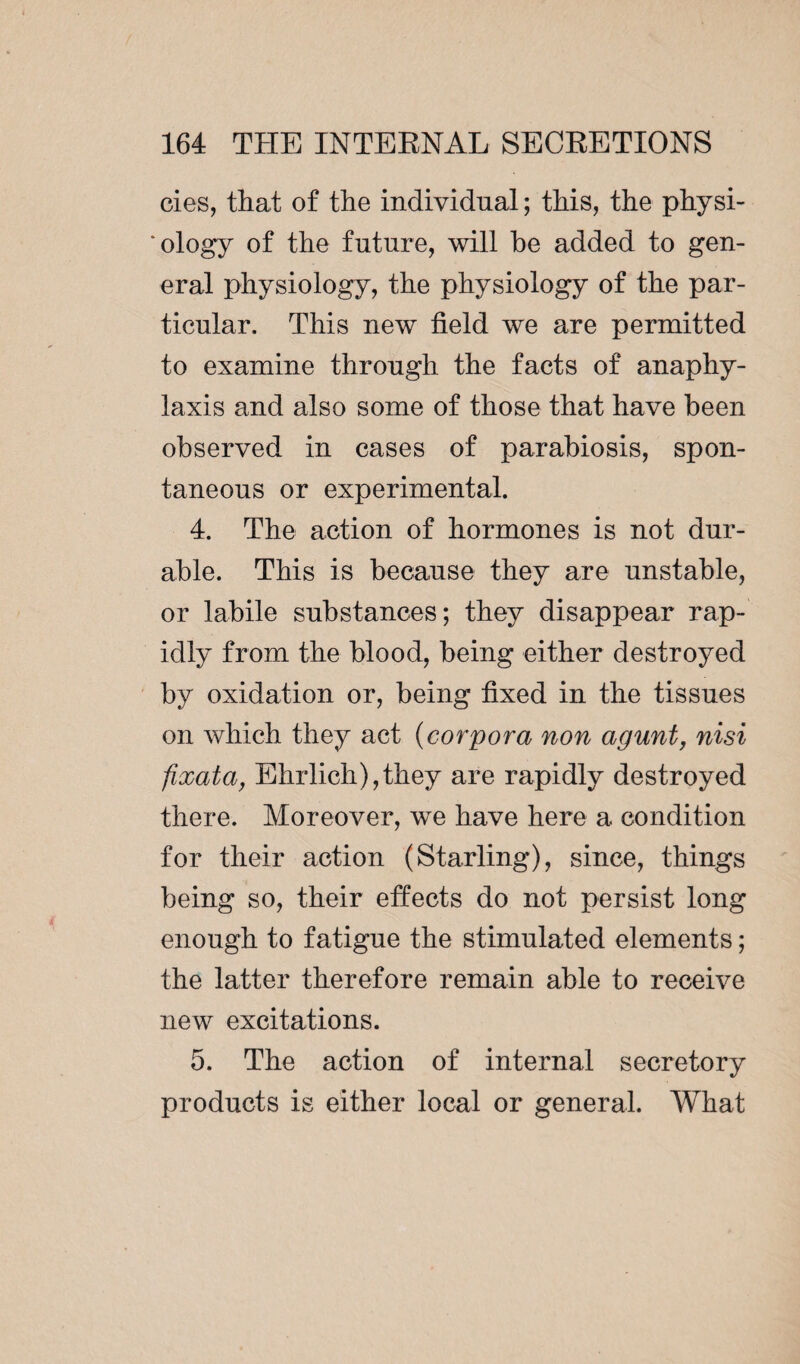 cies, that of the individual ; this, the physi¬ ology of the future, will he added to gen¬ eral physiology, the physiology of the par¬ ticular. This new field we are permitted to examine through the facts of anaphy¬ laxis and also some of those that have been observed in cases of parabiosis, spon¬ taneous or experimental. 4. The action of hormones is not dur¬ able. This is because they are unstable, or labile substances; they disappear rap¬ idly from the blood, being either destroyed by oxidation or, being fixed in the tissues on which they act (corpora non agunt, nisi fixatci, Ehrlich),they are rapidly destroyed there. Moreover, we have here a condition for their action (Starling), since, things being so, their effects do not persist long enough to fatigue the stimulated elements ; the latter therefore remain able to receive new excitations. 5. The action of internal secretory products is either local or general. What