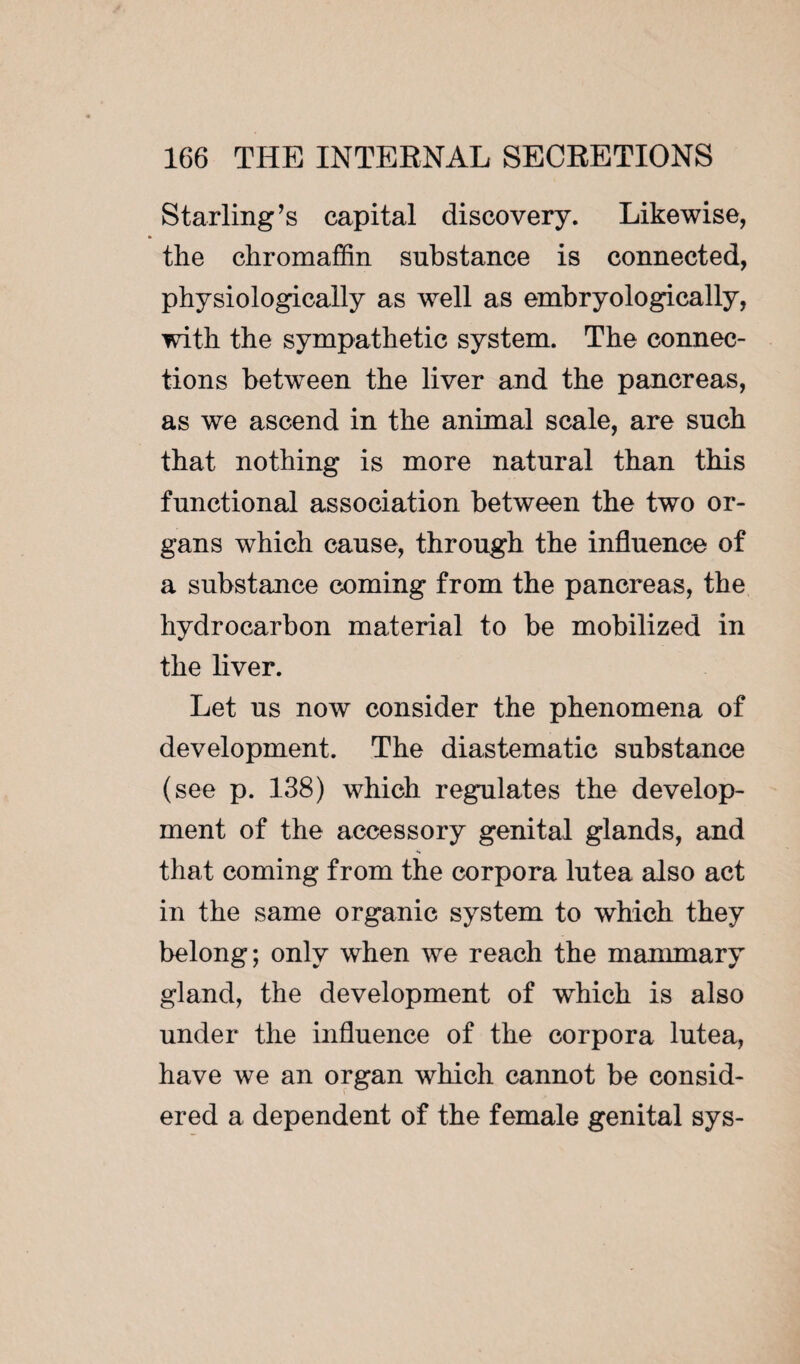 Starling’s capital discovery. Likewise, the chromaffin substance is connected, physiologically as well as embryologically, with the sympathetic system. The connec¬ tions between the liver and the pancreas, as we ascend in the animal scale, are such that nothing is more natural than this functional association between the two or¬ gans which cause, through the influence of a substance coming from the pancreas, the hydrocarbon material to be mobilized in the liver. Let us now consider the phenomena of development. The diastematic substance (see p. 138) which regulates the develop¬ ment of the accessory genital glands, and that coming from the corpora lutea also act in the same organic system to which they belong; only when we reach the mammary gland, the development of which is also under the influence of the corpora lutea, have we an organ which cannot be consid¬ ered a dependent of the female genital sys-